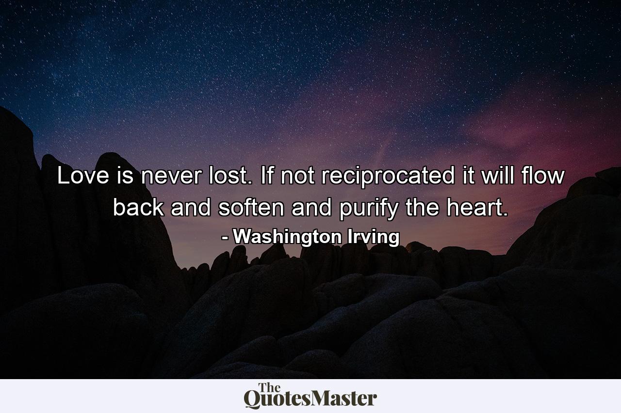 Love is never lost. If not reciprocated  it will flow back and soften and purify the heart. - Quote by Washington Irving