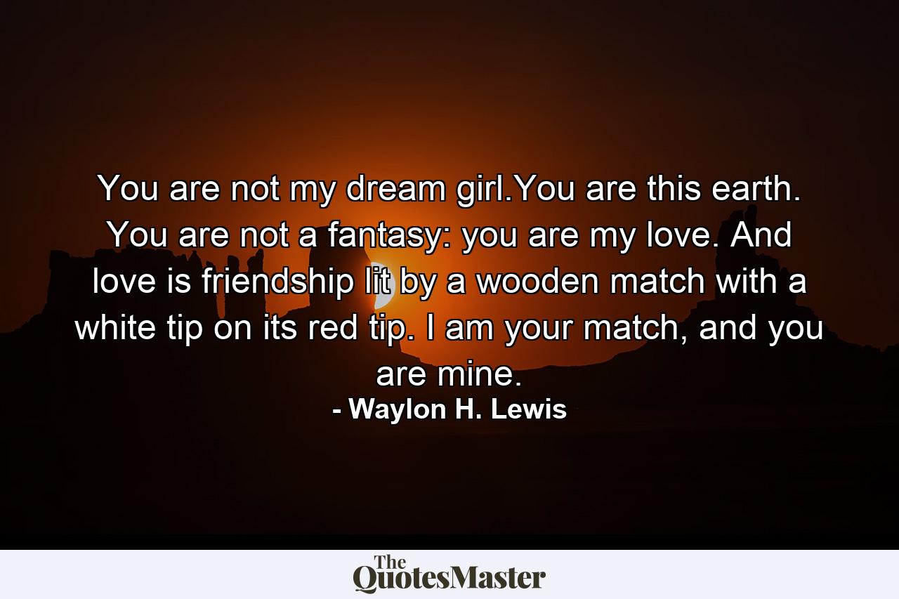 You are not my dream girl.You are this earth. You are not a fantasy: you are my love. And love is friendship lit by a wooden match with a white tip on its red tip. I am your match, and you are mine. - Quote by Waylon H. Lewis