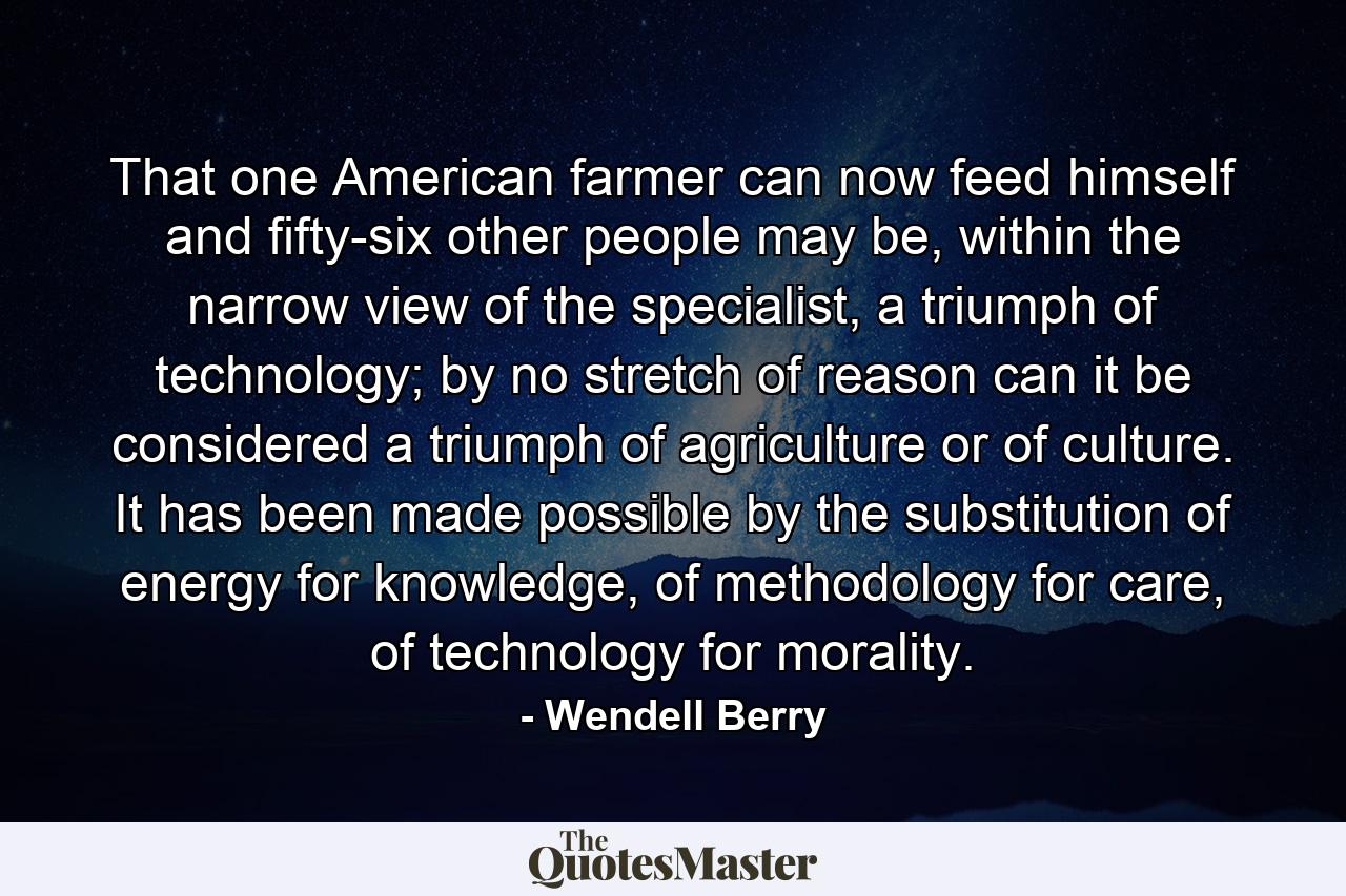 That one American farmer can now feed himself and fifty-six other people may be, within the narrow view of the specialist, a triumph of technology; by no stretch of reason can it be considered a triumph of agriculture or of culture. It has been made possible by the substitution of energy for knowledge, of methodology for care, of technology for morality. - Quote by Wendell Berry