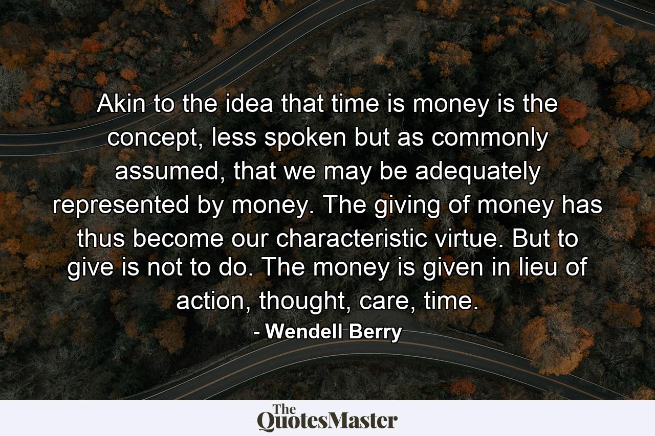 Akin to the idea that time is money is the concept, less spoken but as commonly assumed, that we may be adequately represented by money. The giving of money has thus become our characteristic virtue. But to give is not to do. The money is given in lieu of action, thought, care, time. - Quote by Wendell Berry