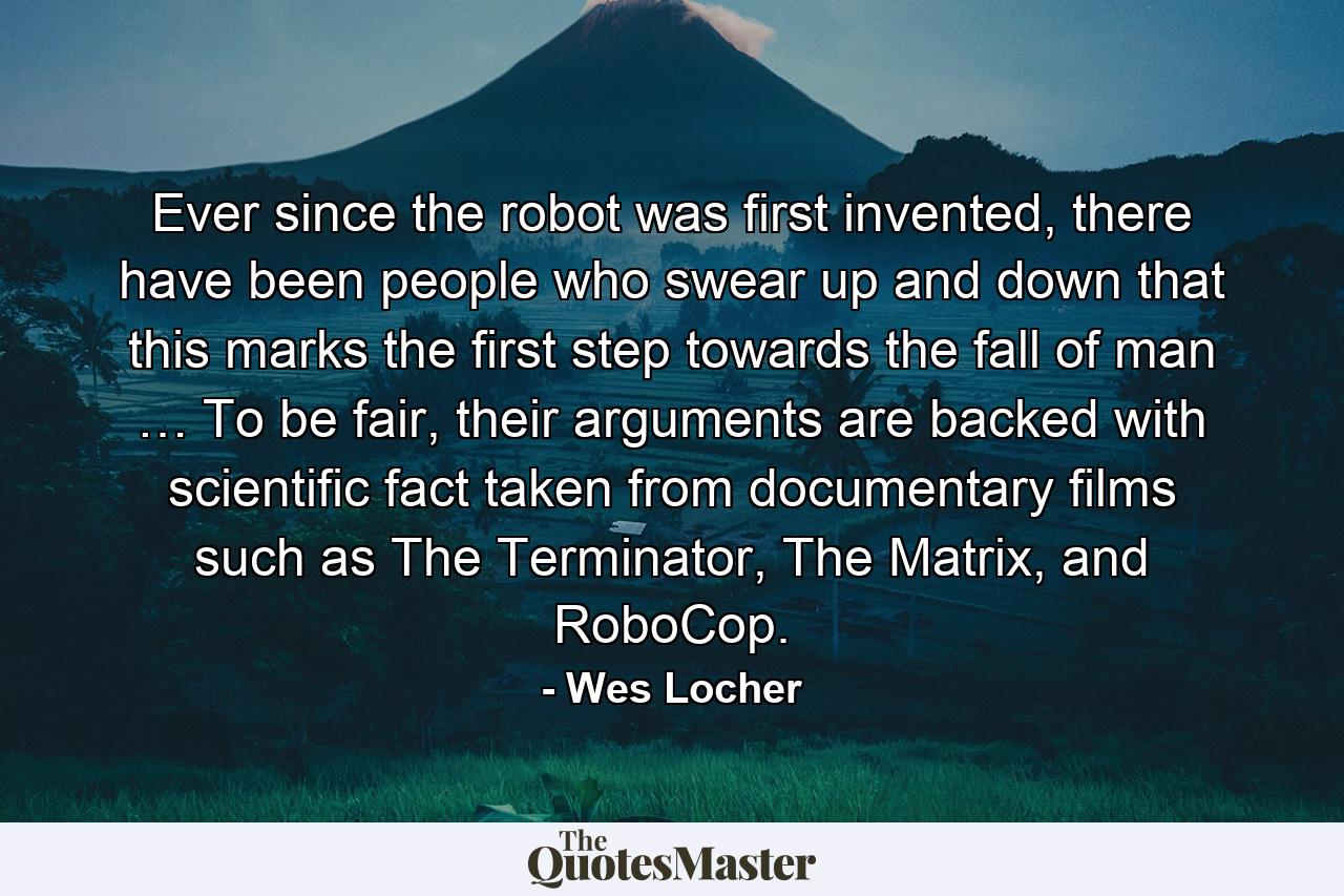 Ever since the robot was first invented, there have been people who swear up and down that this marks the first step towards the fall of man … To be fair, their arguments are backed with scientific fact taken from documentary films such as The Terminator, The Matrix, and RoboCop. - Quote by Wes Locher