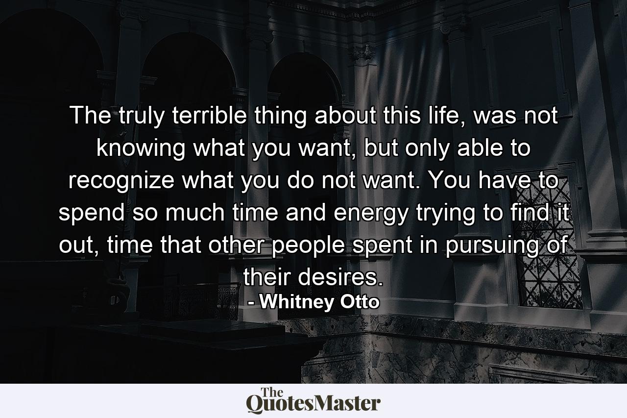 The truly terrible thing about this life, was not knowing what you want, but only able to recognize what you do not want. You have to spend so much time and energy trying to find it out, time that other people spent in pursuing of their desires. - Quote by Whitney Otto