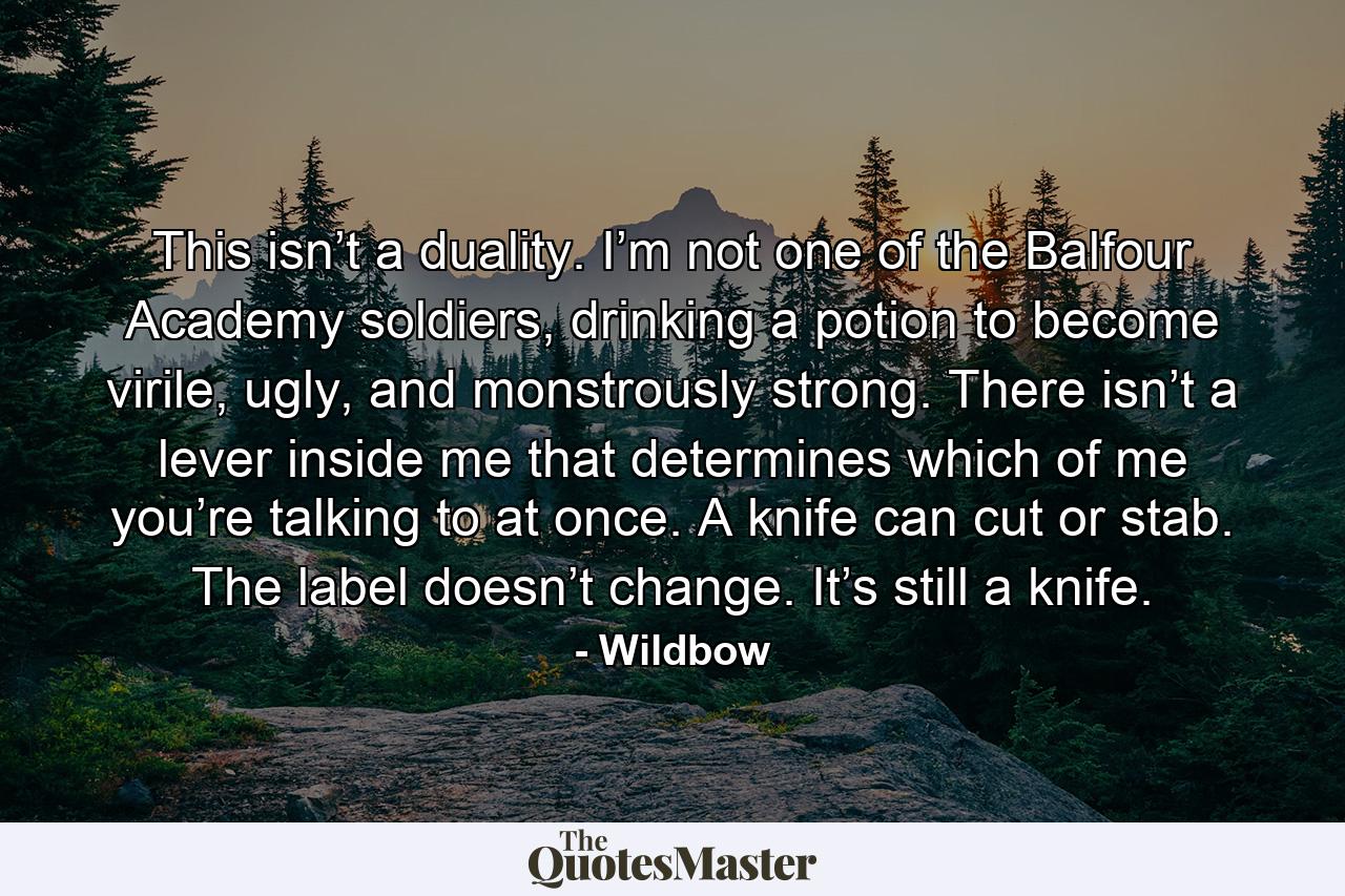 This isn’t a duality. I’m not one of the Balfour Academy soldiers, drinking a potion to become virile, ugly, and monstrously strong. There isn’t a lever inside me that determines which of me you’re talking to at once. A knife can cut or stab. The label doesn’t change. It’s still a knife. - Quote by Wildbow