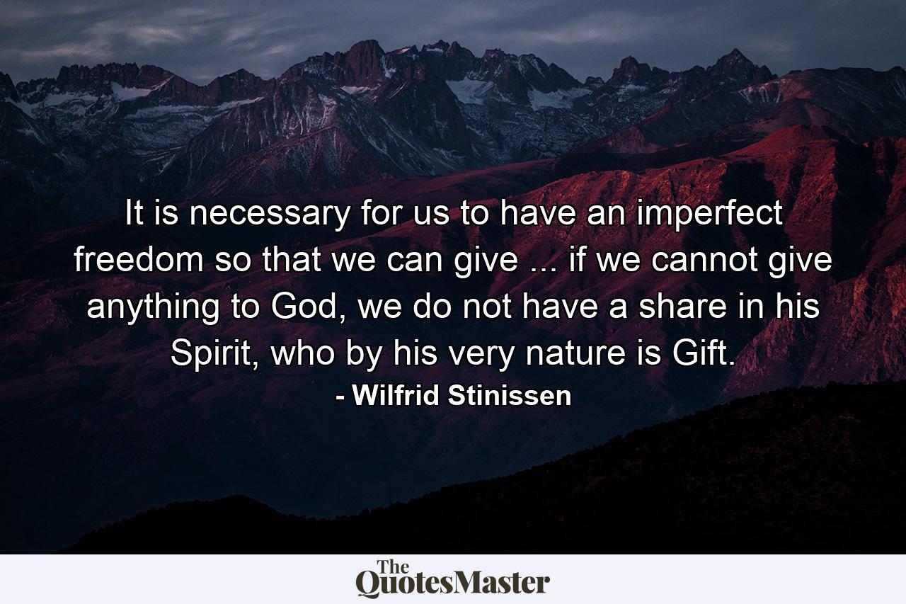 It is necessary for us to have an imperfect freedom so that we can give ... if we cannot give anything to God, we do not have a share in his Spirit, who by his very nature is Gift. - Quote by Wilfrid Stinissen