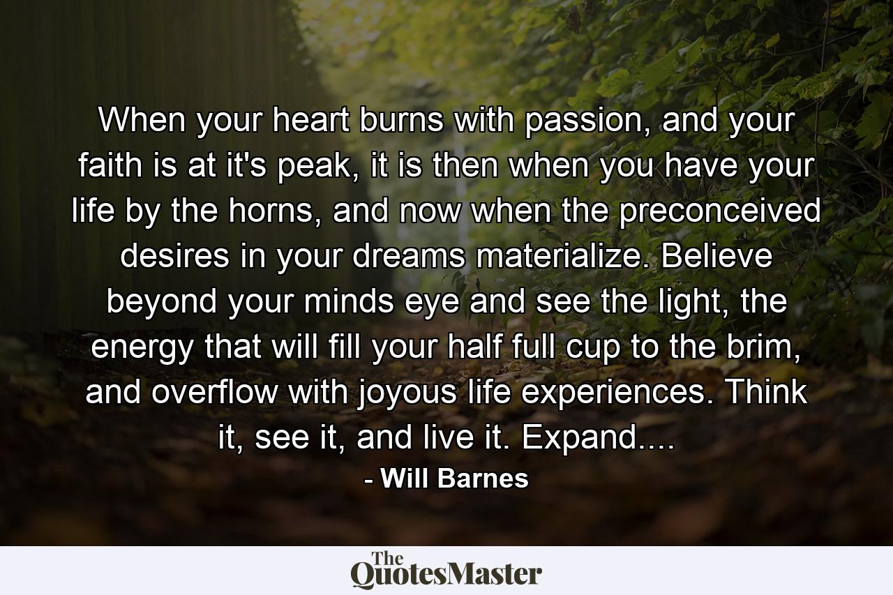 When your heart burns with passion, and your faith is at it's peak, it is then when you have your life by the horns, and now when the preconceived desires in your dreams materialize. Believe beyond your minds eye and see the light, the energy that will fill your half full cup to the brim, and overflow with joyous life experiences. Think it, see it, and live it. Expand.... - Quote by Will Barnes