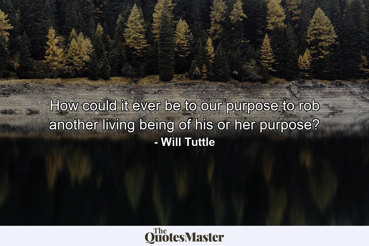 How could it ever be to our purpose to rob another living being of his or her purpose? - Quote by Will Tuttle