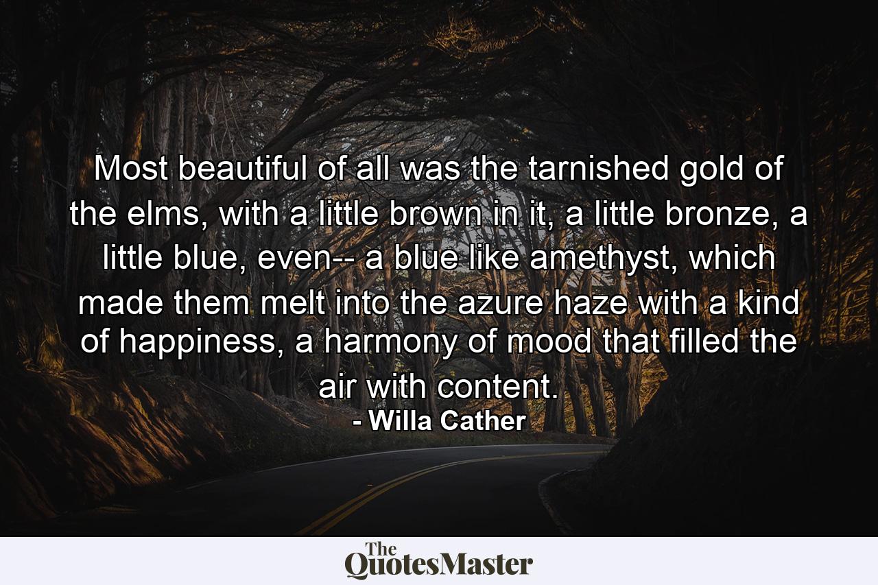 Most beautiful of all was the tarnished gold of the elms, with a little brown in it, a little bronze, a little blue, even-- a blue like amethyst, which made them melt into the azure haze with a kind of happiness, a harmony of mood that filled the air with content. - Quote by Willa Cather