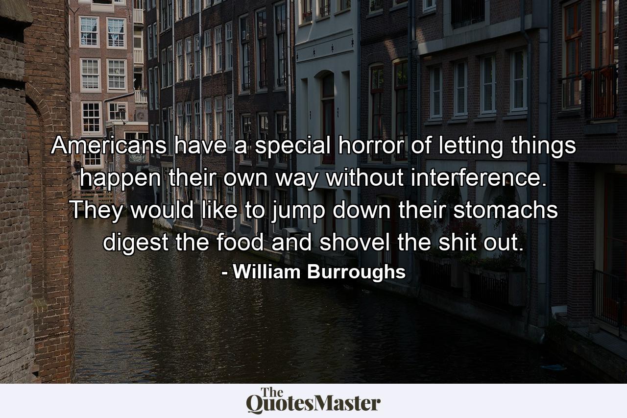 Americans have a special horror of letting things happen their own way  without interference. They would like to jump down their stomachs  digest the food  and shovel the shit out. - Quote by William Burroughs