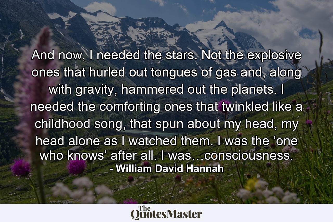 And now, I needed the stars. Not the explosive ones that hurled out tongues of gas and, along with gravity, hammered out the planets. I needed the comforting ones that twinkled like a childhood song, that spun about my head, my head alone as I watched them. I was the ‘one who knows’ after all. I was…consciousness. - Quote by William David Hannah