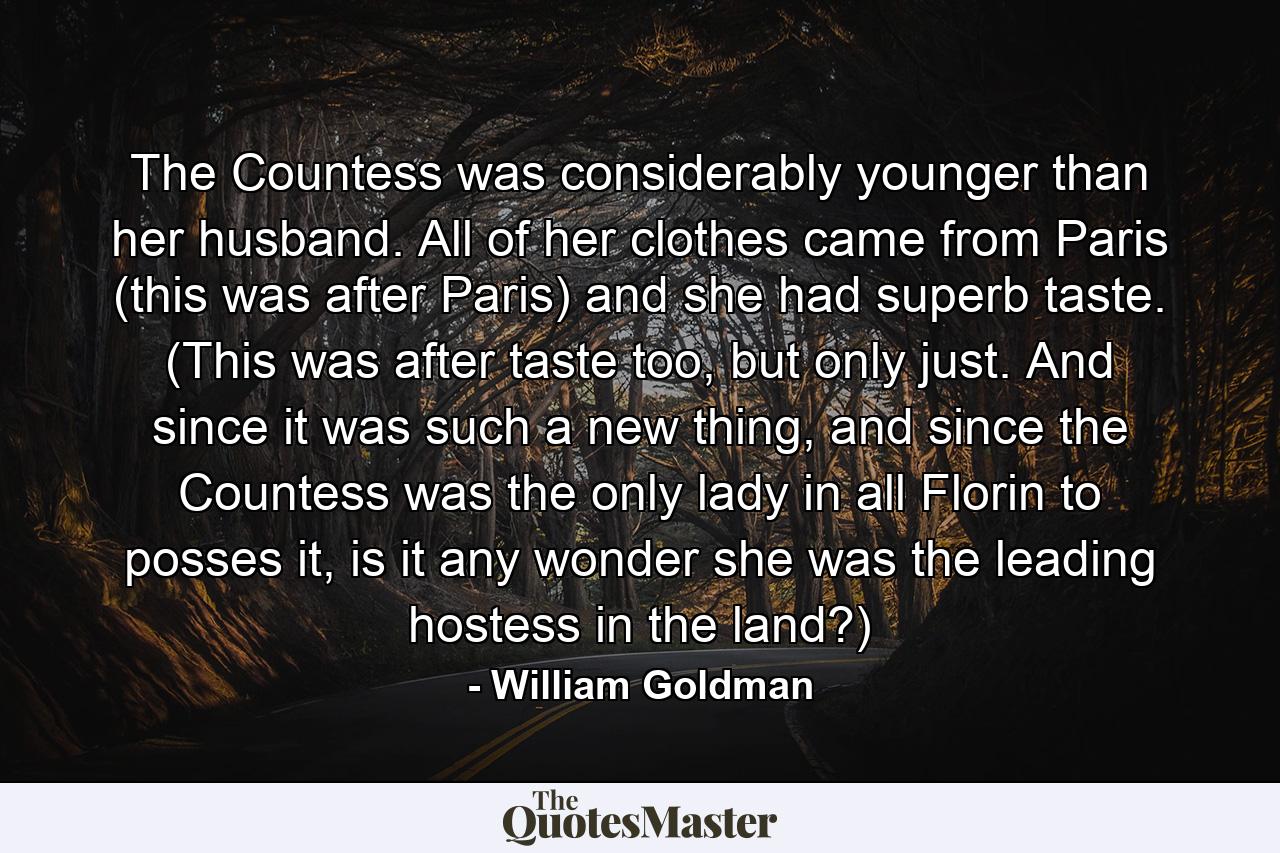 The Countess was considerably younger than her husband. All of her clothes came from Paris (this was after Paris) and she had superb taste. (This was after taste too, but only just. And since it was such a new thing, and since the Countess was the only lady in all Florin to posses it, is it any wonder she was the leading hostess in the land?) - Quote by William Goldman