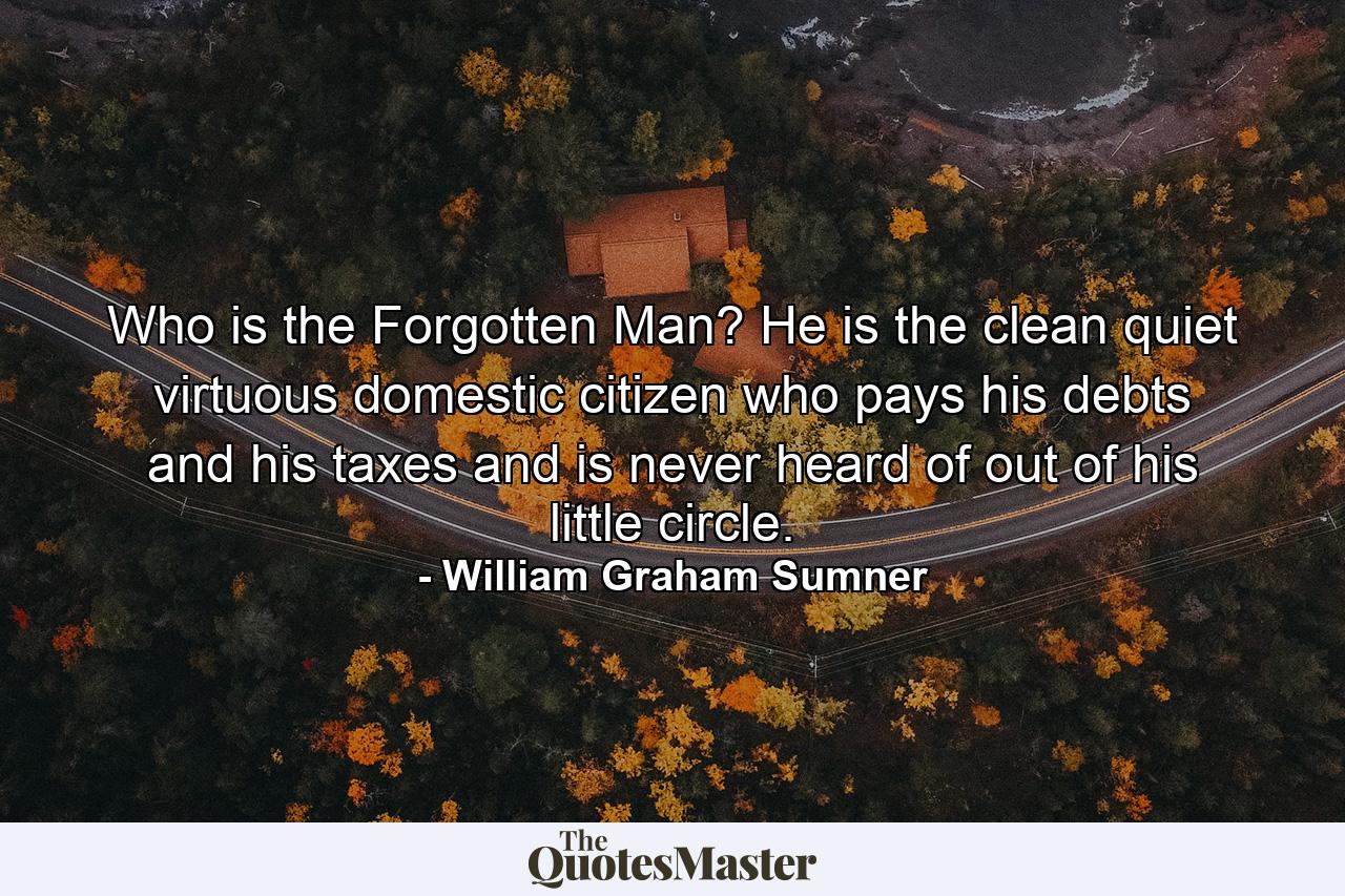 Who is the Forgotten Man? He is the clean  quiet  virtuous  domestic citizen  who pays his debts and his taxes and is never heard of out of his little circle. - Quote by William Graham Sumner