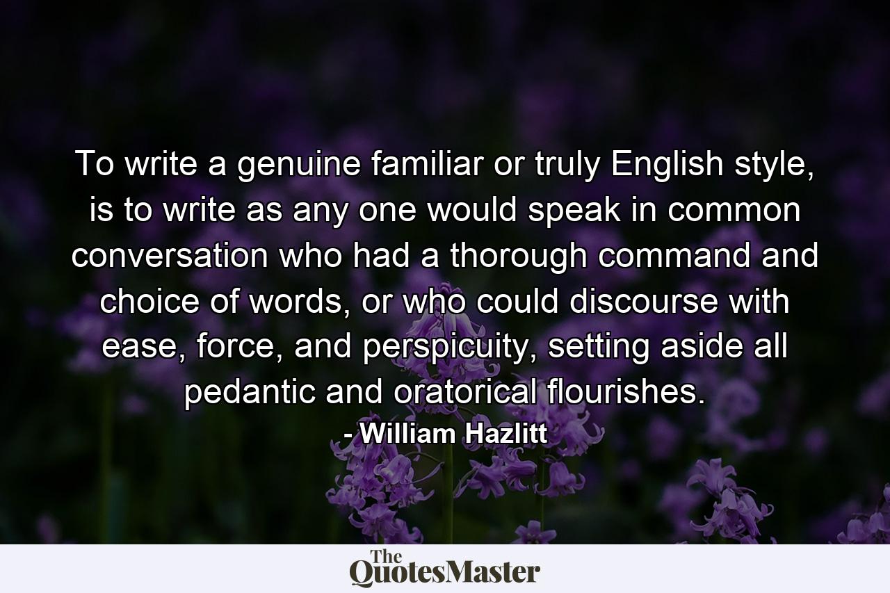 To write a genuine familiar or truly English style, is to write as any one would speak in common conversation who had a thorough command and choice of words, or who could discourse with ease, force, and perspicuity, setting aside all pedantic and oratorical flourishes. - Quote by William Hazlitt