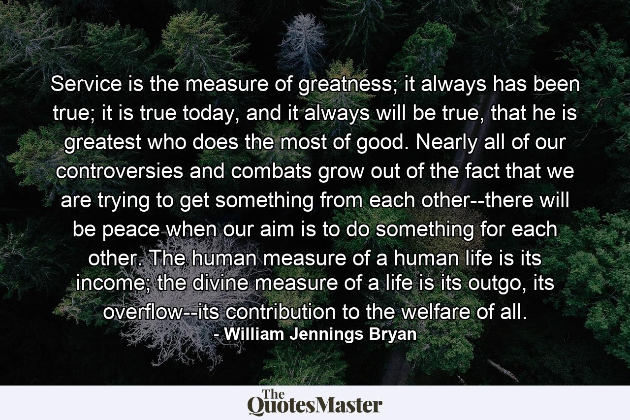 Service is the measure of greatness; it always has been true; it is true today, and it always will be true, that he is greatest who does the most of good. Nearly all of our controversies and combats grow out of the fact that we are trying to get something from each other--there will be peace when our aim is to do something for each other. The human measure of a human life is its income; the divine measure of a life is its outgo, its overflow--its contribution to the welfare of all. - Quote by William Jennings Bryan