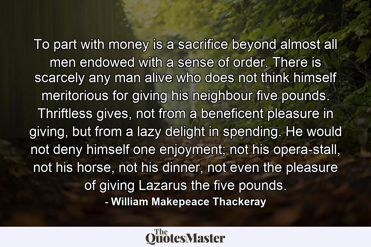 To part with money is a sacrifice beyond almost all men endowed with a sense of order. There is scarcely any man alive who does not think himself meritorious for giving his neighbour five pounds. Thriftless gives, not from a beneficent pleasure in giving, but from a lazy delight in spending. He would not deny himself one enjoyment; not his opera-stall, not his horse, not his dinner, not even the pleasure of giving Lazarus the five pounds. - Quote by William Makepeace Thackeray