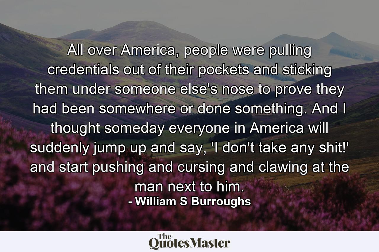 All over America, people were pulling credentials out of their pockets and sticking them under someone else's nose to prove they had been somewhere or done something. And I thought someday everyone in America will suddenly jump up and say, 'I don't take any shit!' and start pushing and cursing and clawing at the man next to him. - Quote by William S Burroughs