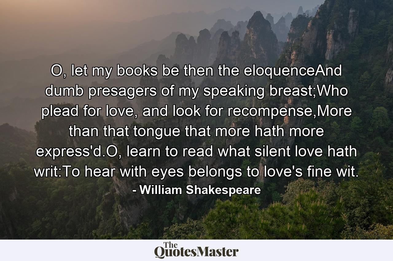 O, let my books be then the eloquenceAnd dumb presagers of my speaking breast;Who plead for love, and look for recompense,More than that tongue that more hath more express'd.O, learn to read what silent love hath writ:To hear with eyes belongs to love's fine wit. - Quote by William Shakespeare