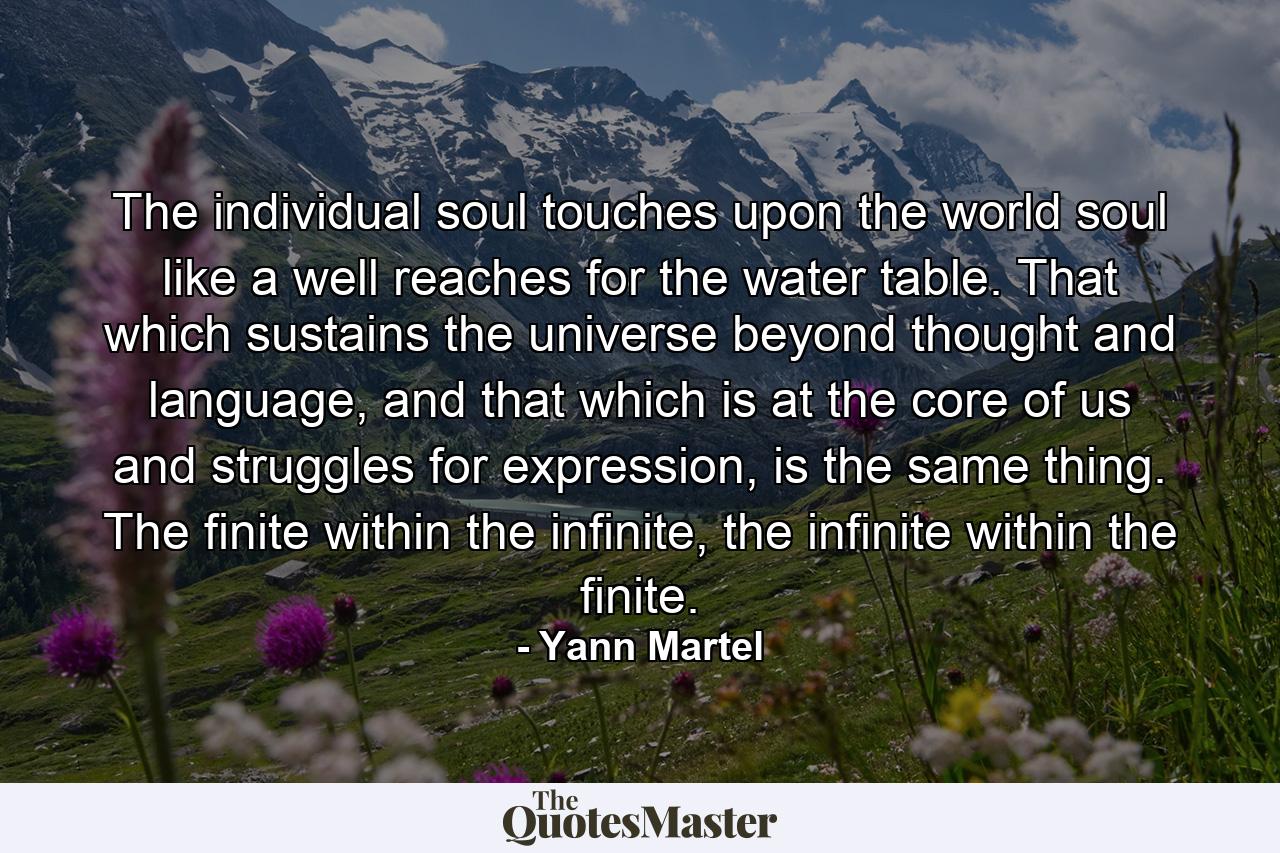 The individual soul touches upon the world soul like a well reaches for the water table. That which sustains the universe beyond thought and language, and that which is at the core of us and struggles for expression, is the same thing. The finite within the infinite, the infinite within the finite. - Quote by Yann Martel