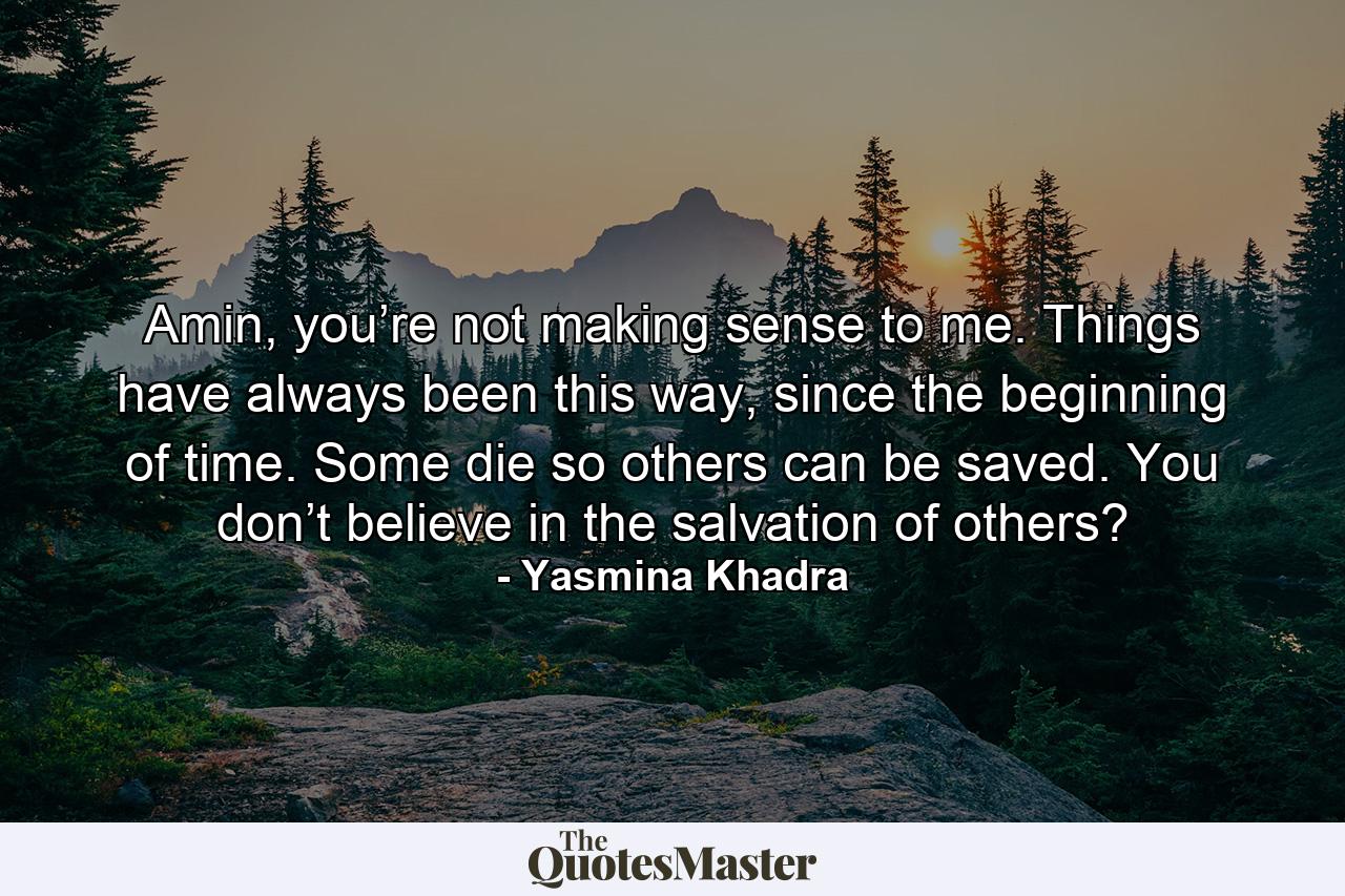 Amin, you’re not making sense to me. Things have always been this way, since the beginning of time. Some die so others can be saved. You don’t believe in the salvation of others? - Quote by Yasmina Khadra