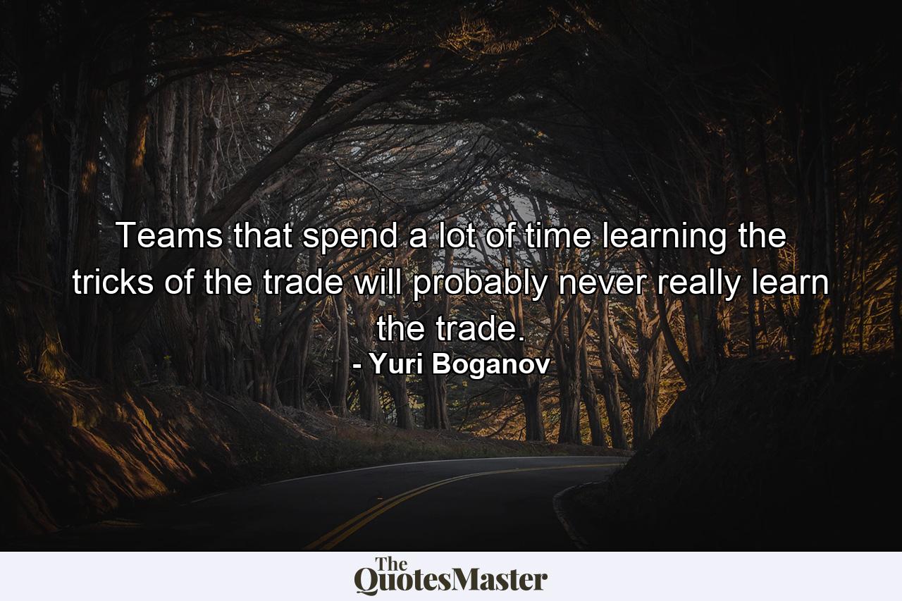 Teams that spend a lot of time learning the tricks of the trade will probably never really learn the trade. - Quote by Yuri Boganov