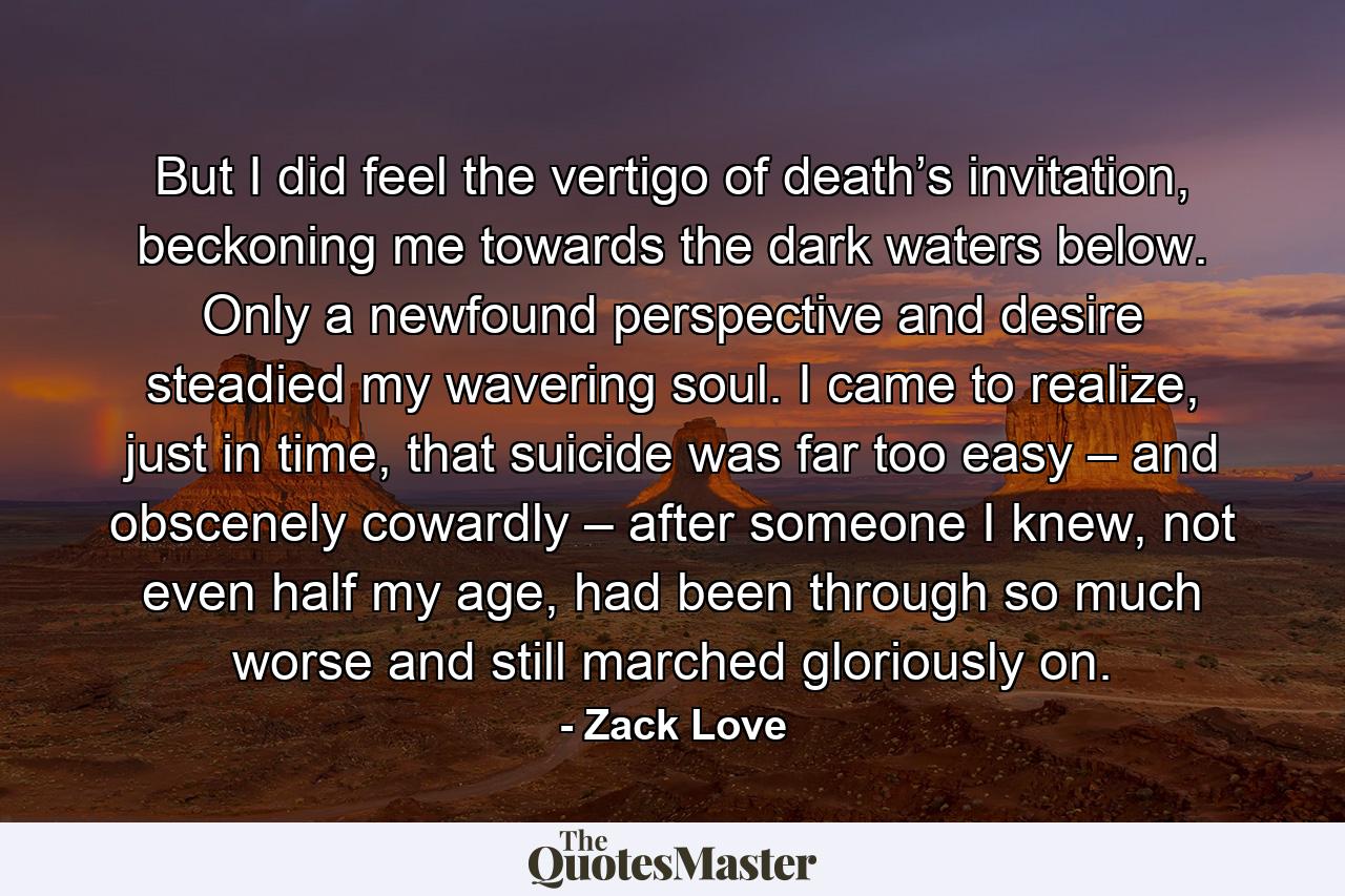 But I did feel the vertigo of death’s invitation, beckoning me towards the dark waters below. Only a newfound perspective and desire steadied my wavering soul. I came to realize, just in time, that suicide was far too easy – and obscenely cowardly – after someone I knew, not even half my age, had been through so much worse and still marched gloriously on. - Quote by Zack Love