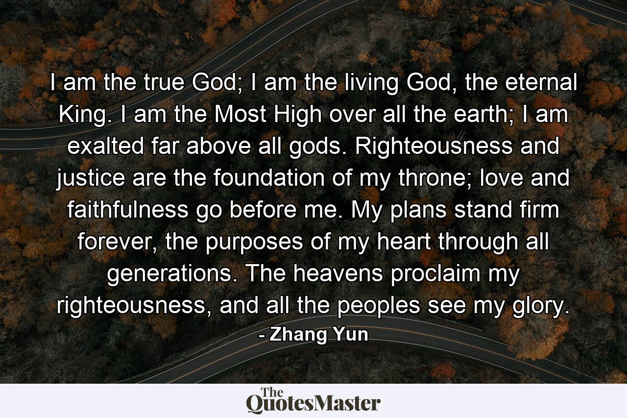 I am the true God; I am the living God, the eternal King. I am the Most High over all the earth; I am exalted far above all gods. Righteousness and justice are the foundation of my throne; love and faithfulness go before me. My plans stand firm forever, the purposes of my heart through all generations. The heavens proclaim my righteousness, and all the peoples see my glory. - Quote by Zhang Yun