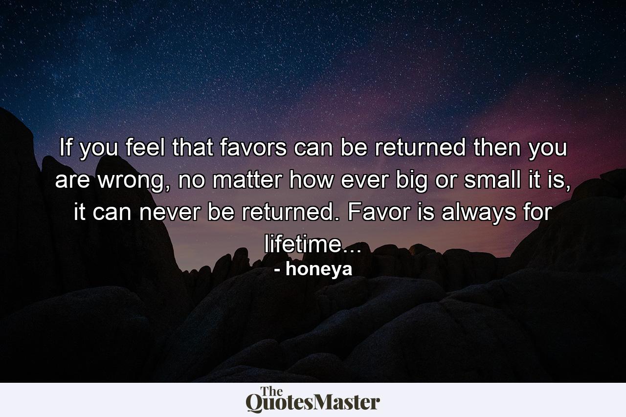 If you feel that favors can be returned then you are wrong, no matter how ever big or small it is, it can never be returned. Favor is always for lifetime... - Quote by honeya