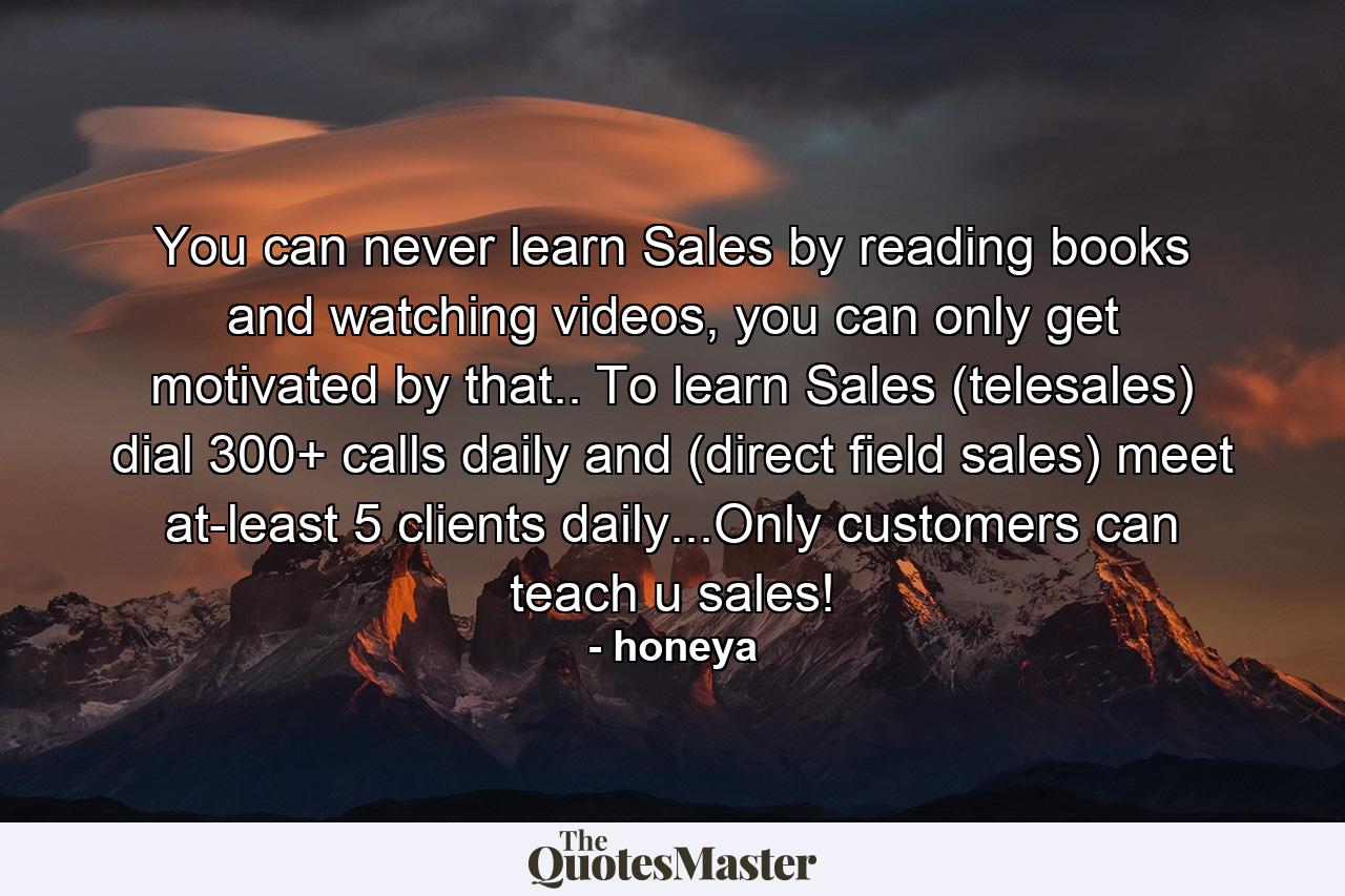 You can never learn Sales by reading books and watching videos, you can only get motivated by that.. To learn Sales (telesales) dial 300+ calls daily and (direct field sales) meet at-least 5 clients daily...Only customers can teach u sales! - Quote by honeya