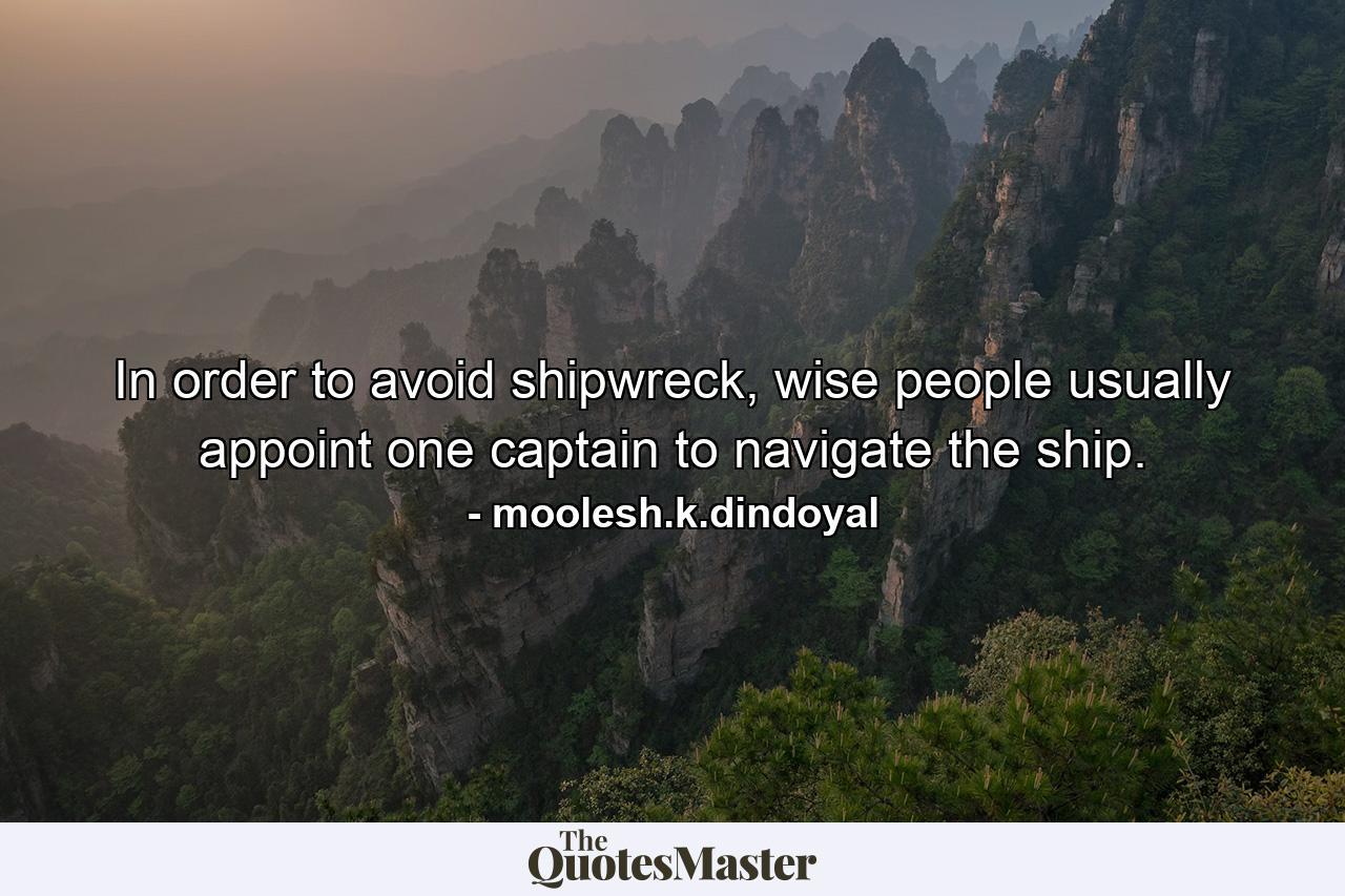 In order to avoid shipwreck, wise people usually appoint one captain to navigate the ship. - Quote by moolesh.k.dindoyal