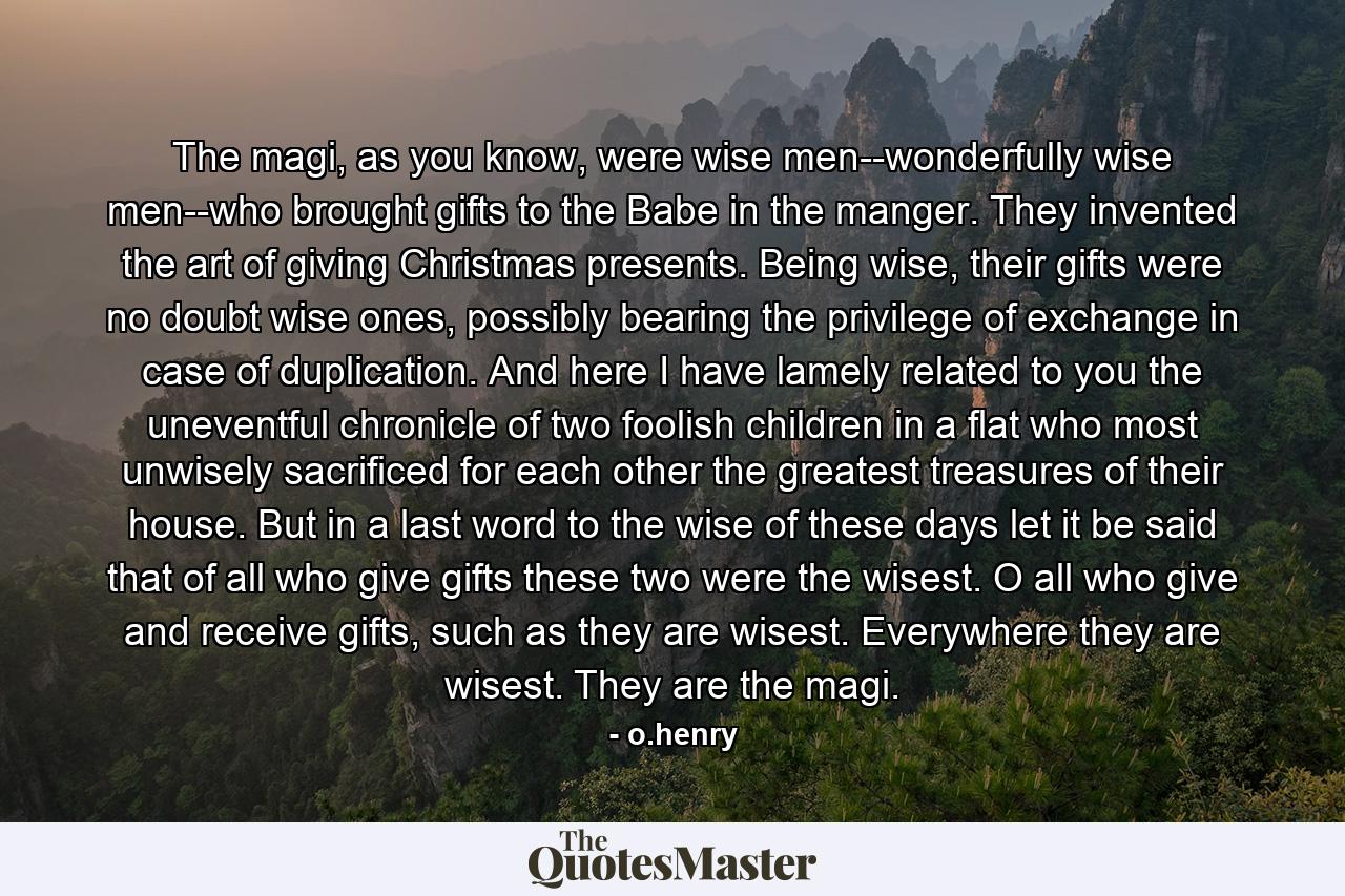 The magi, as you know, were wise men--wonderfully wise men--who brought gifts to the Babe in the manger. They invented the art of giving Christmas presents. Being wise, their gifts were no doubt wise ones, possibly bearing the privilege of exchange in case of duplication. And here I have lamely related to you the uneventful chronicle of two foolish children in a flat who most unwisely sacrificed for each other the greatest treasures of their house. But in a last word to the wise of these days let it be said that of all who give gifts these two were the wisest. O all who give and receive gifts, such as they are wisest. Everywhere they are wisest. They are the magi. - Quote by o.henry