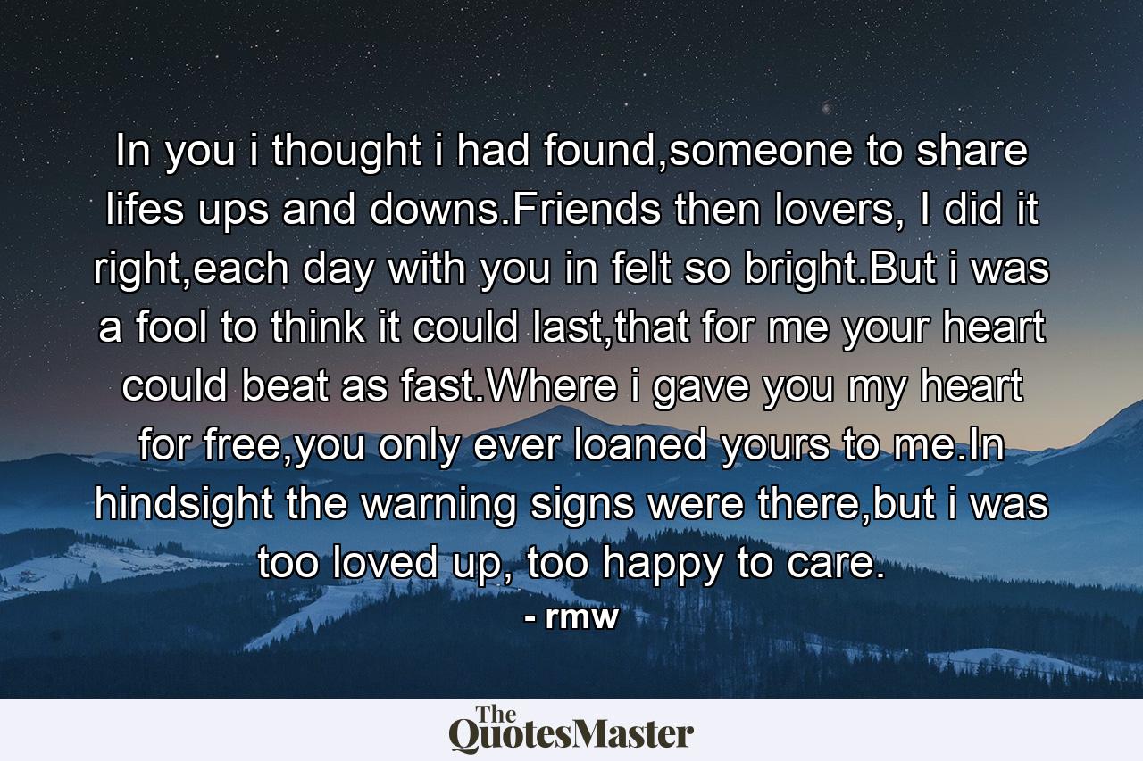 In you i thought i had found,someone to share lifes ups and downs.Friends then lovers, I did it right,each day with you in felt so bright.But i was a fool to think it could last,that for me your heart could beat as fast.Where i gave you my heart for free,you only ever loaned yours to me.In hindsight the warning signs were there,but i was too loved up, too happy to care. - Quote by rmw