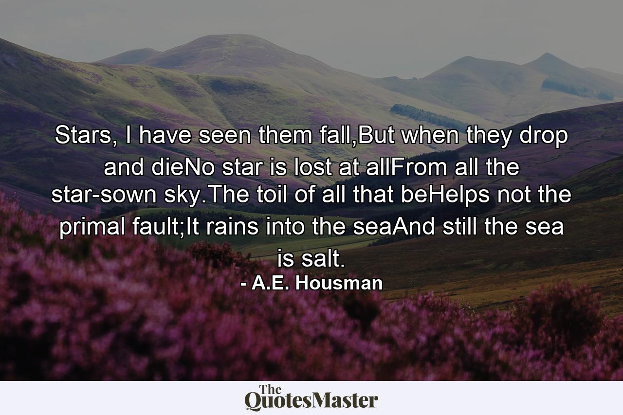 Stars, I have seen them fall,But when they drop and dieNo star is lost at allFrom all the star-sown sky.The toil of all that beHelps not the primal fault;It rains into the seaAnd still the sea is salt. - Quote by A.E. Housman