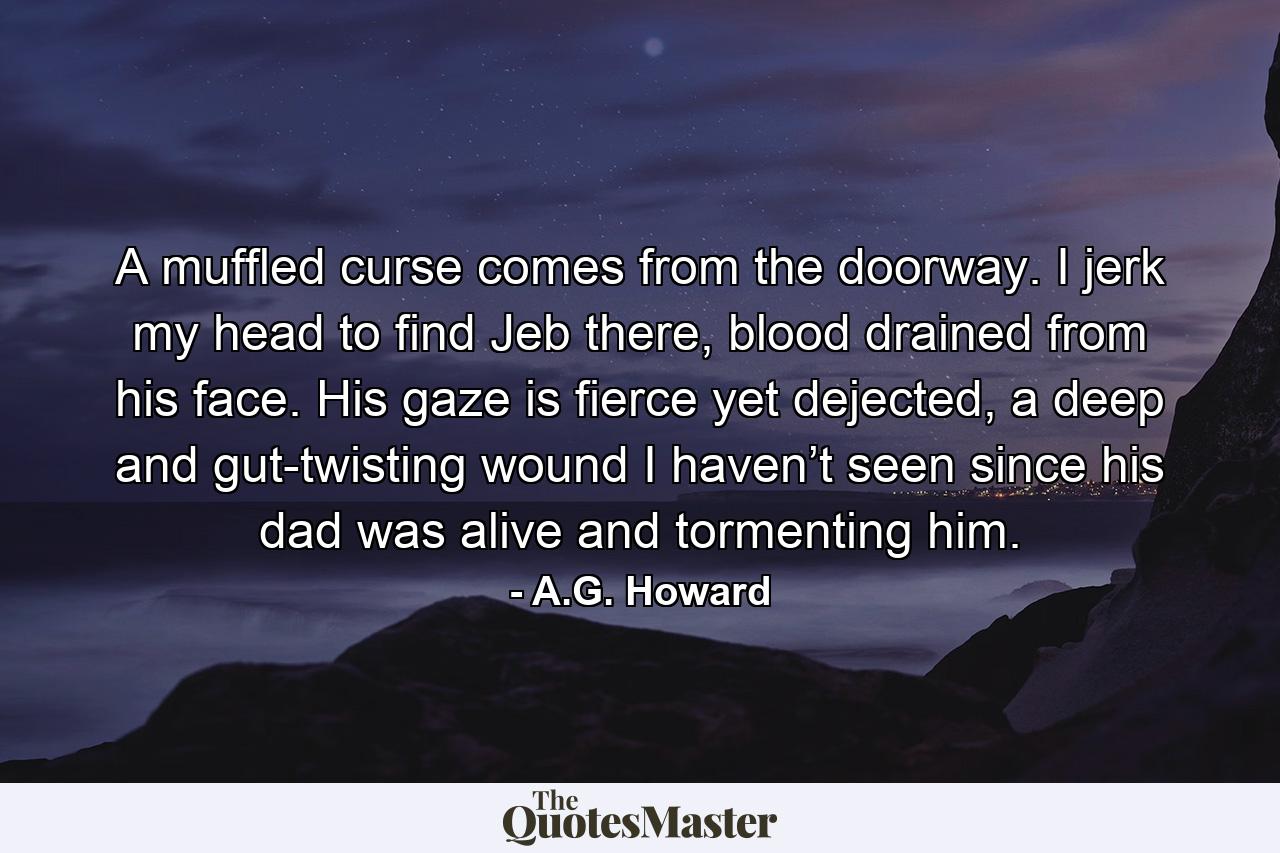 A muffled curse comes from the doorway. I jerk my head to find Jeb there, blood drained from his face. His gaze is fierce yet dejected, a deep and gut-twisting wound I haven’t seen since his dad was alive and tormenting him. - Quote by A.G. Howard