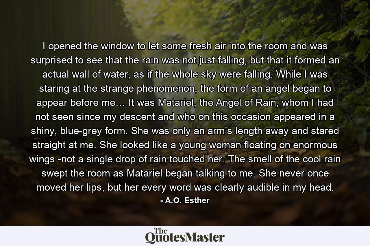 I opened the window to let some fresh air into the room and was surprised to see that the rain was not just falling, but that it formed an actual wall of water, as if the whole sky were falling. While I was staring at the strange phenomenon, the form of an angel began to appear before me… It was Matariel, the Angel of Rain, whom I had not seen since my descent and who on this occasion appeared in a shiny, blue-grey form. She was only an arm’s length away and stared straight at me. She looked like a young woman floating on enormous wings -not a single drop of rain touched her. The smell of the cool rain swept the room as Matariel began talking to me. She never once moved her lips, but her every word was clearly audible in my head. - Quote by A.O. Esther