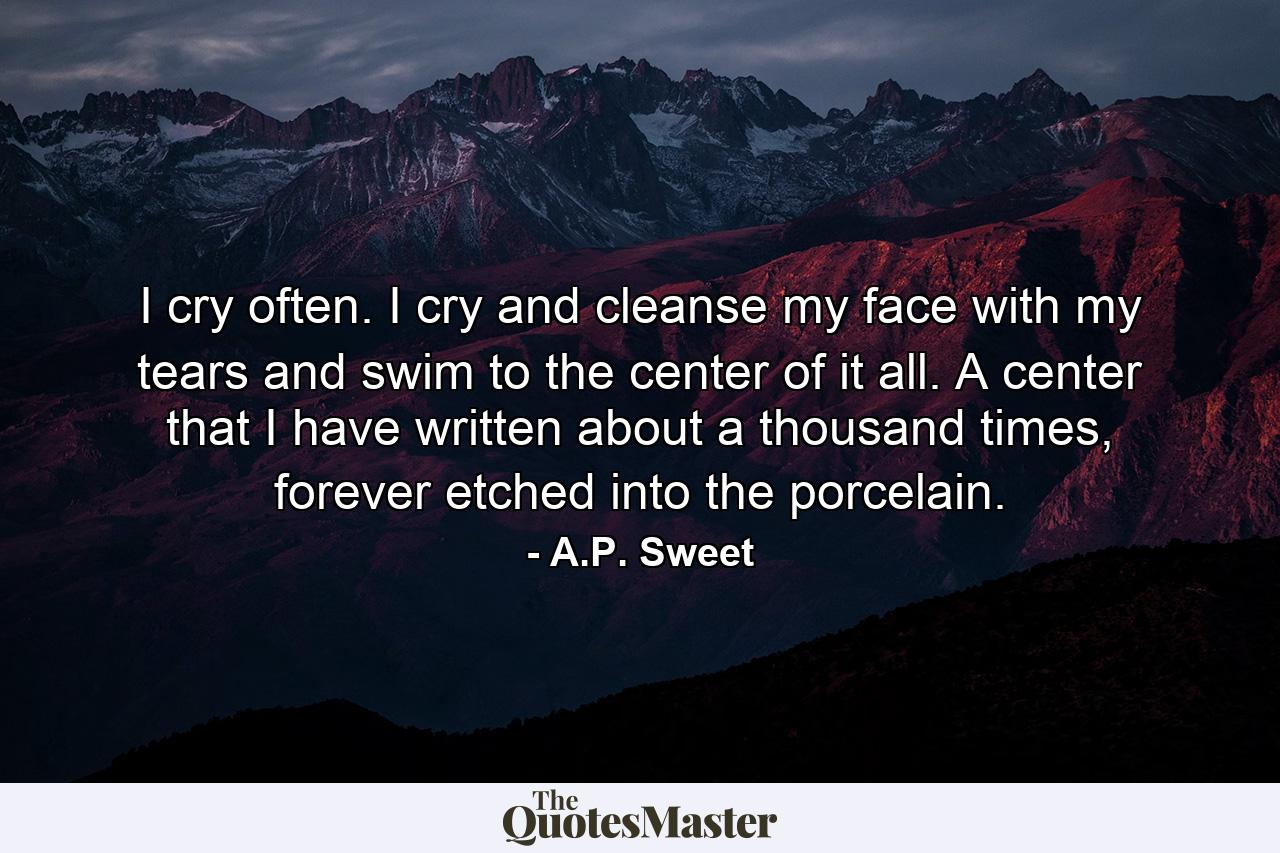 I cry often. I cry and cleanse my face with my tears and swim to the center of it all. A center that I have written about a thousand times, forever etched into the porcelain. - Quote by A.P. Sweet