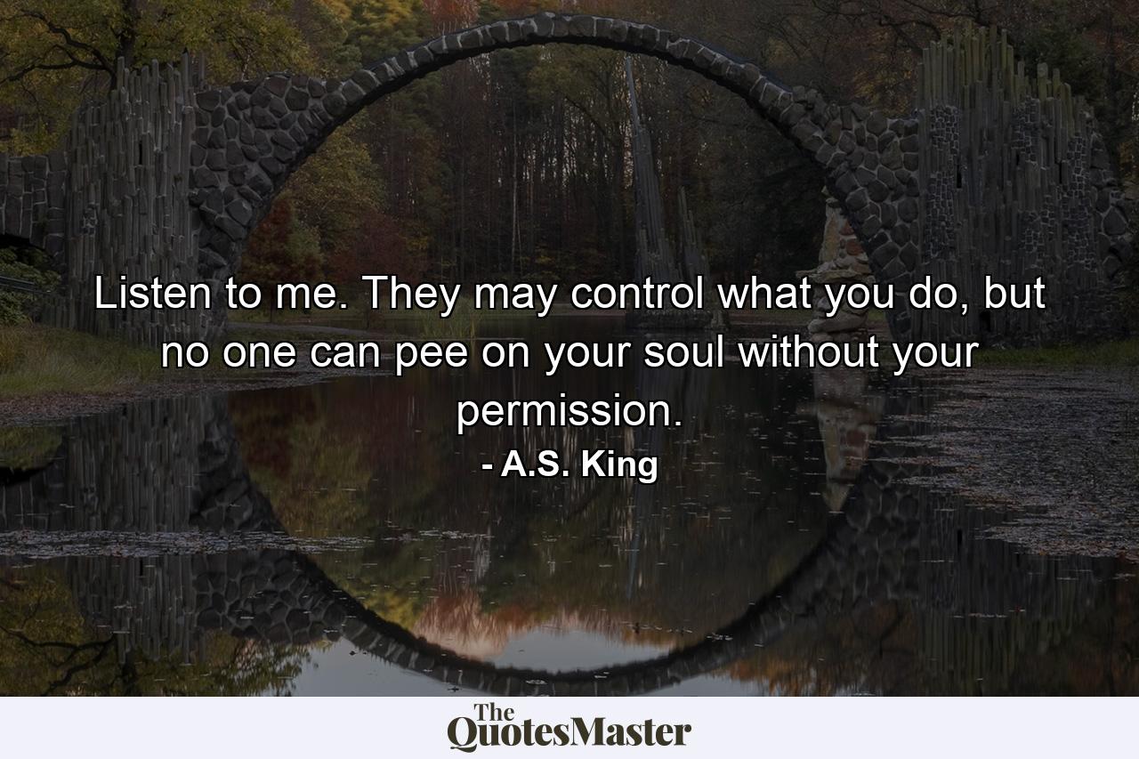 Listen to me. They may control what you do, but no one can pee on your soul without your permission. - Quote by A.S. King