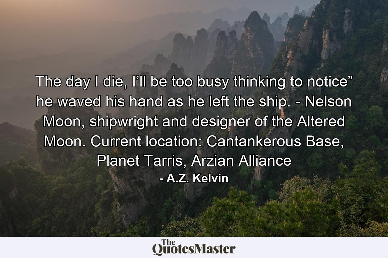 The day I die, I’ll be too busy thinking to notice” he waved his hand as he left the ship. - Nelson Moon, shipwright and designer of the Altered Moon. Current location: Cantankerous Base, Planet Tarris, Arzian Alliance - Quote by A.Z. Kelvin