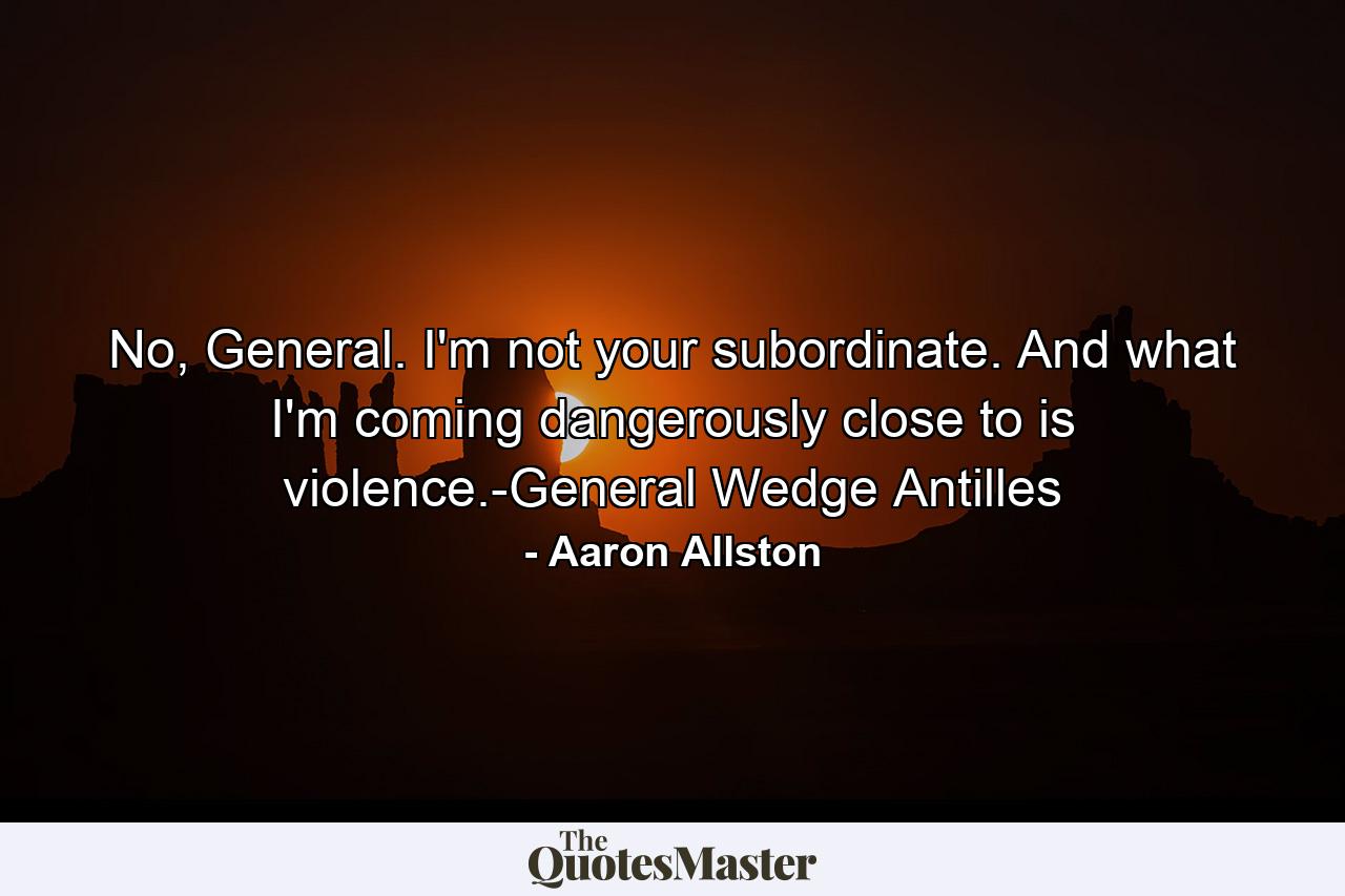 No, General. I'm not your subordinate. And what I'm coming dangerously close to is violence.-General Wedge Antilles - Quote by Aaron Allston