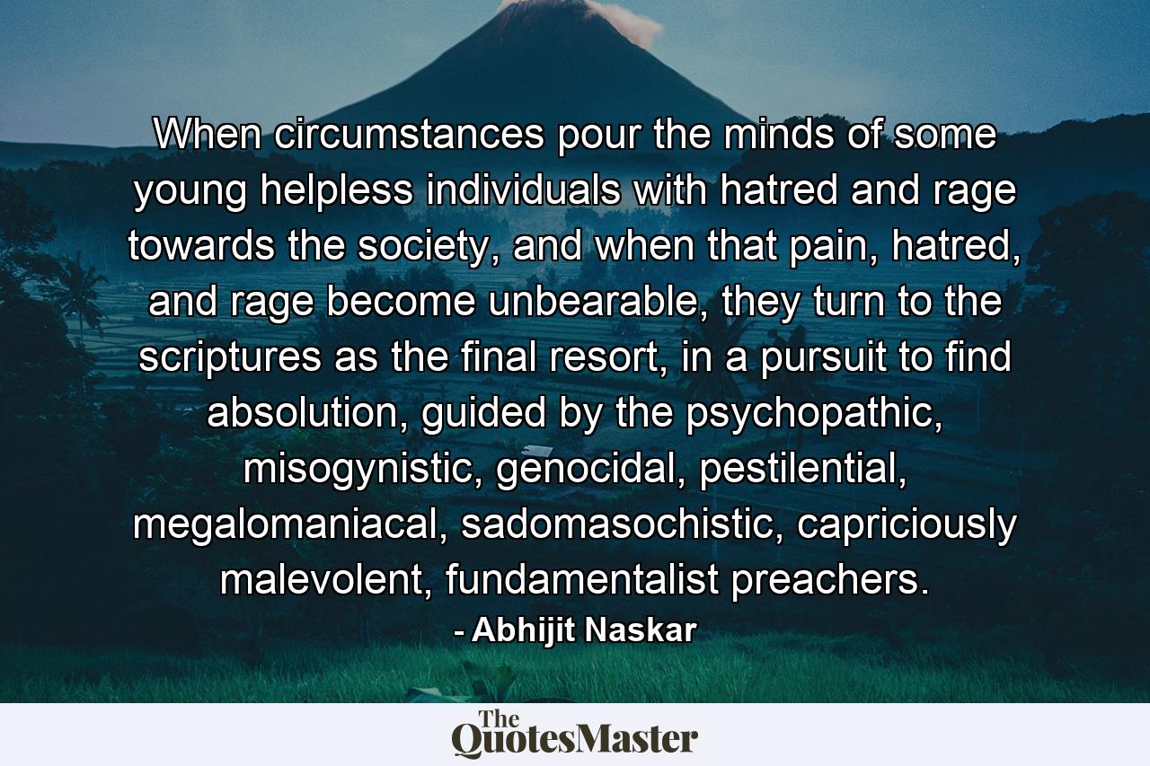 When circumstances pour the minds of some young helpless individuals with hatred and rage towards the society, and when that pain, hatred, and rage become unbearable, they turn to the scriptures as the final resort, in a pursuit to find absolution, guided by the psychopathic, misogynistic, genocidal, pestilential, megalomaniacal, sadomasochistic, capriciously malevolent, fundamentalist preachers. - Quote by Abhijit Naskar