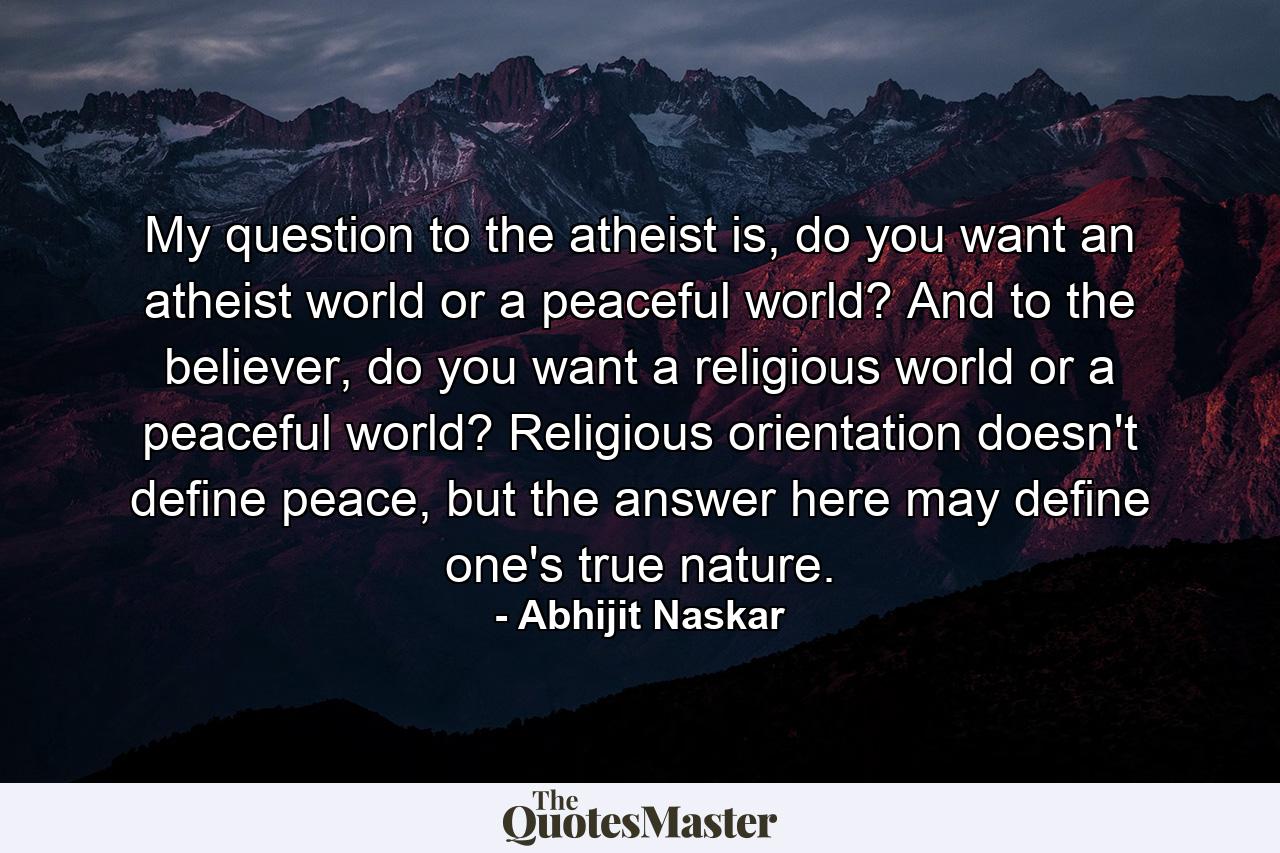 My question to the atheist is, do you want an atheist world or a peaceful world? And to the believer, do you want a religious world or a peaceful world? Religious orientation doesn't define peace, but the answer here may define one's true nature. - Quote by Abhijit Naskar