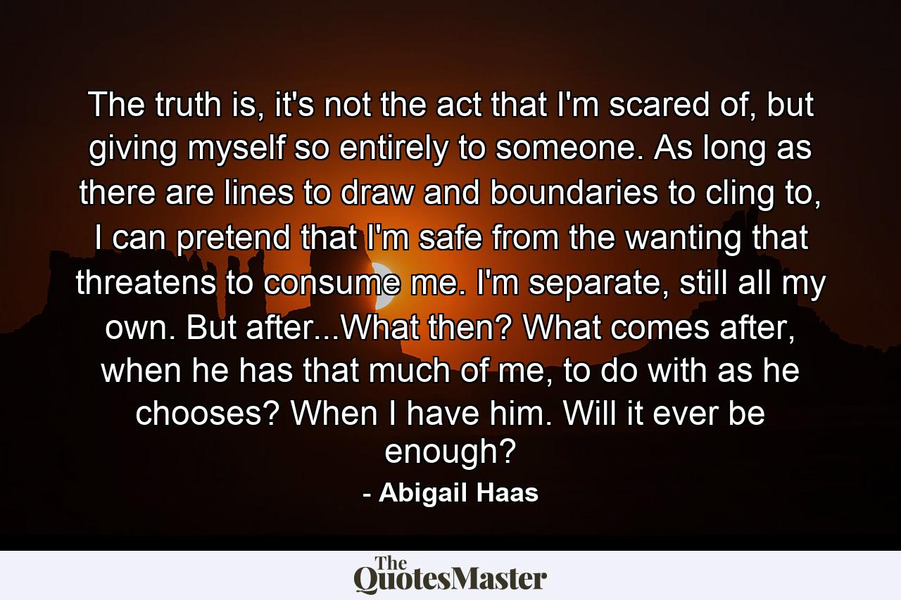 The truth is, it's not the act that I'm scared of, but giving myself so entirely to someone. As long as there are lines to draw and boundaries to cling to, I can pretend that I'm safe from the wanting that threatens to consume me. I'm separate, still all my own. But after...What then? What comes after, when he has that much of me, to do with as he chooses? When I have him. Will it ever be enough? - Quote by Abigail Haas