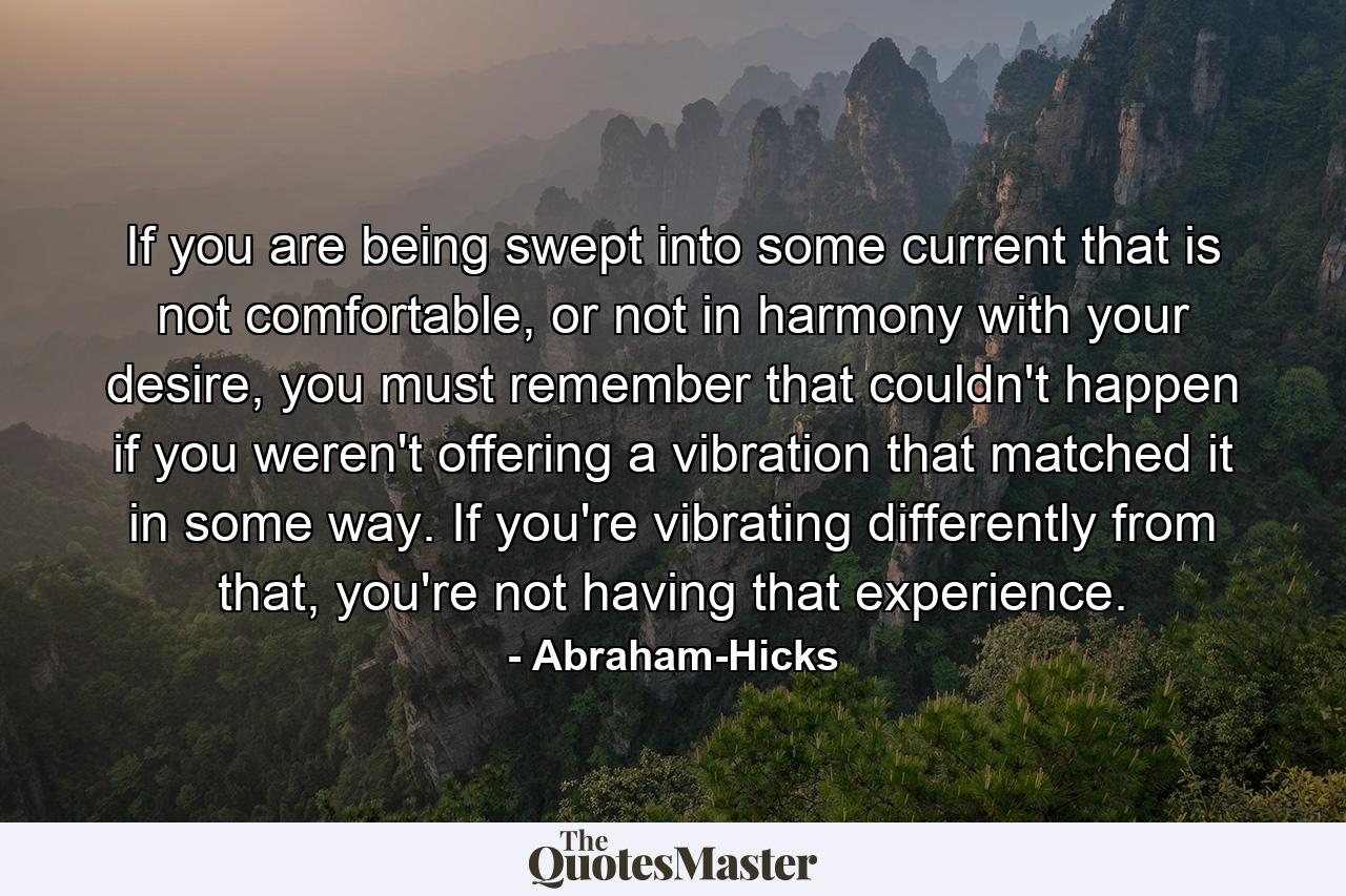 If you are being swept into some current that is not comfortable, or not in harmony with your desire, you must remember that couldn't happen if you weren't offering a vibration that matched it in some way. If you're vibrating differently from that, you're not having that experience. - Quote by Abraham-Hicks