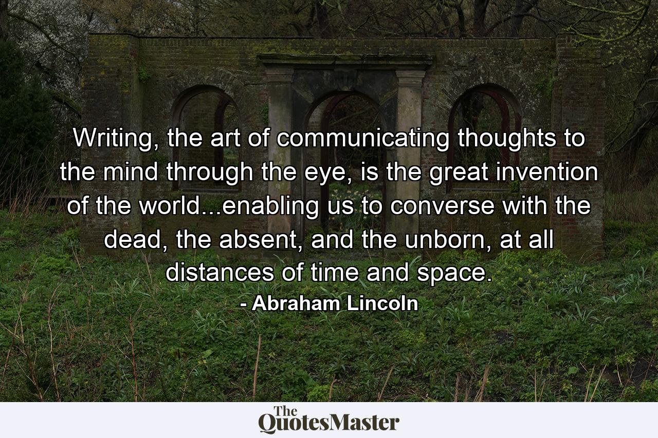 Writing, the art of communicating thoughts to the mind through the eye, is the great invention of the world...enabling us to converse with the dead, the absent, and the unborn, at all distances of time and space. - Quote by Abraham Lincoln