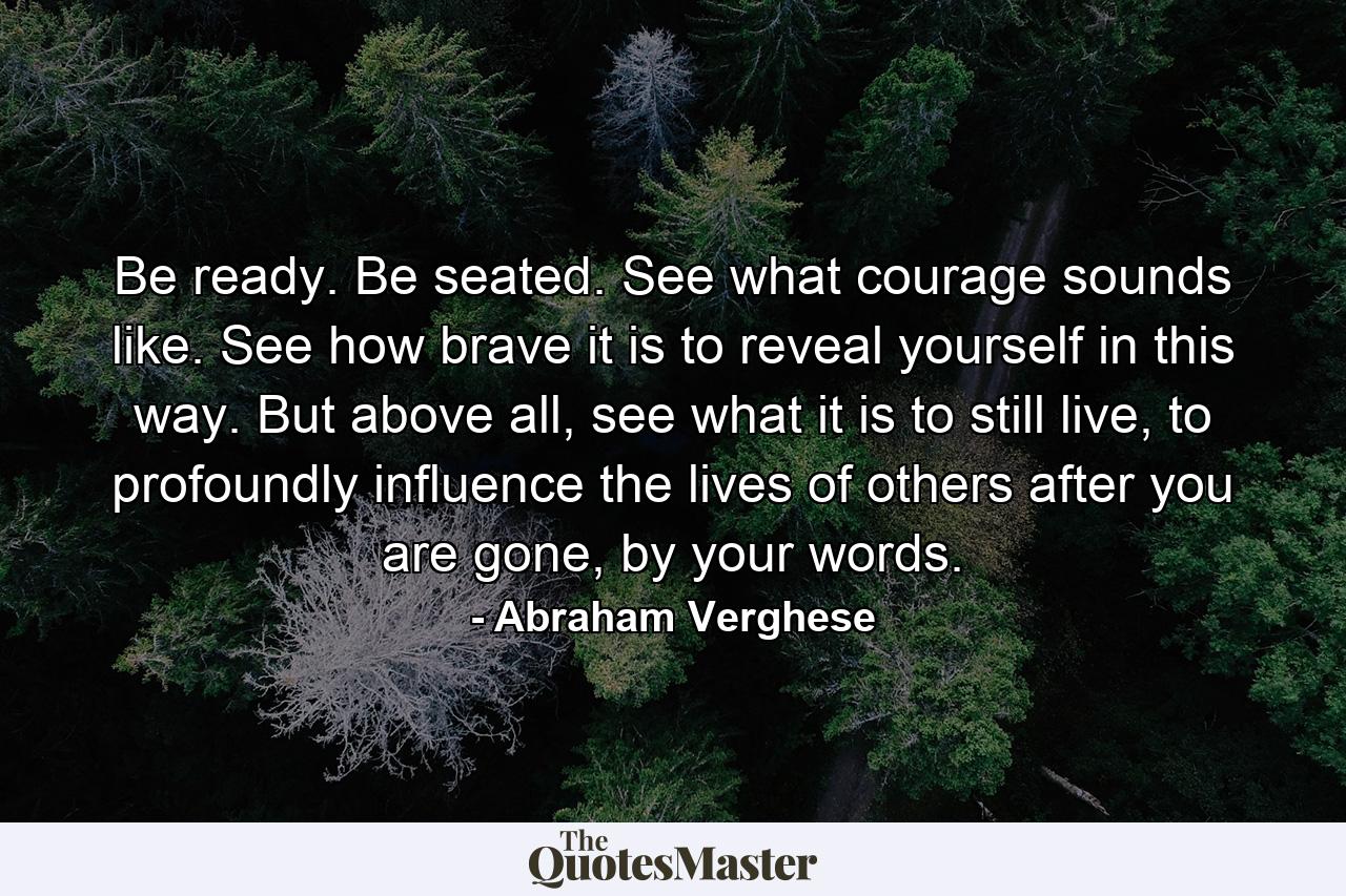 Be ready. Be seated. See what courage sounds like. See how brave it is to reveal yourself in this way. But above all, see what it is to still live, to profoundly influence the lives of others after you are gone, by your words. - Quote by Abraham Verghese