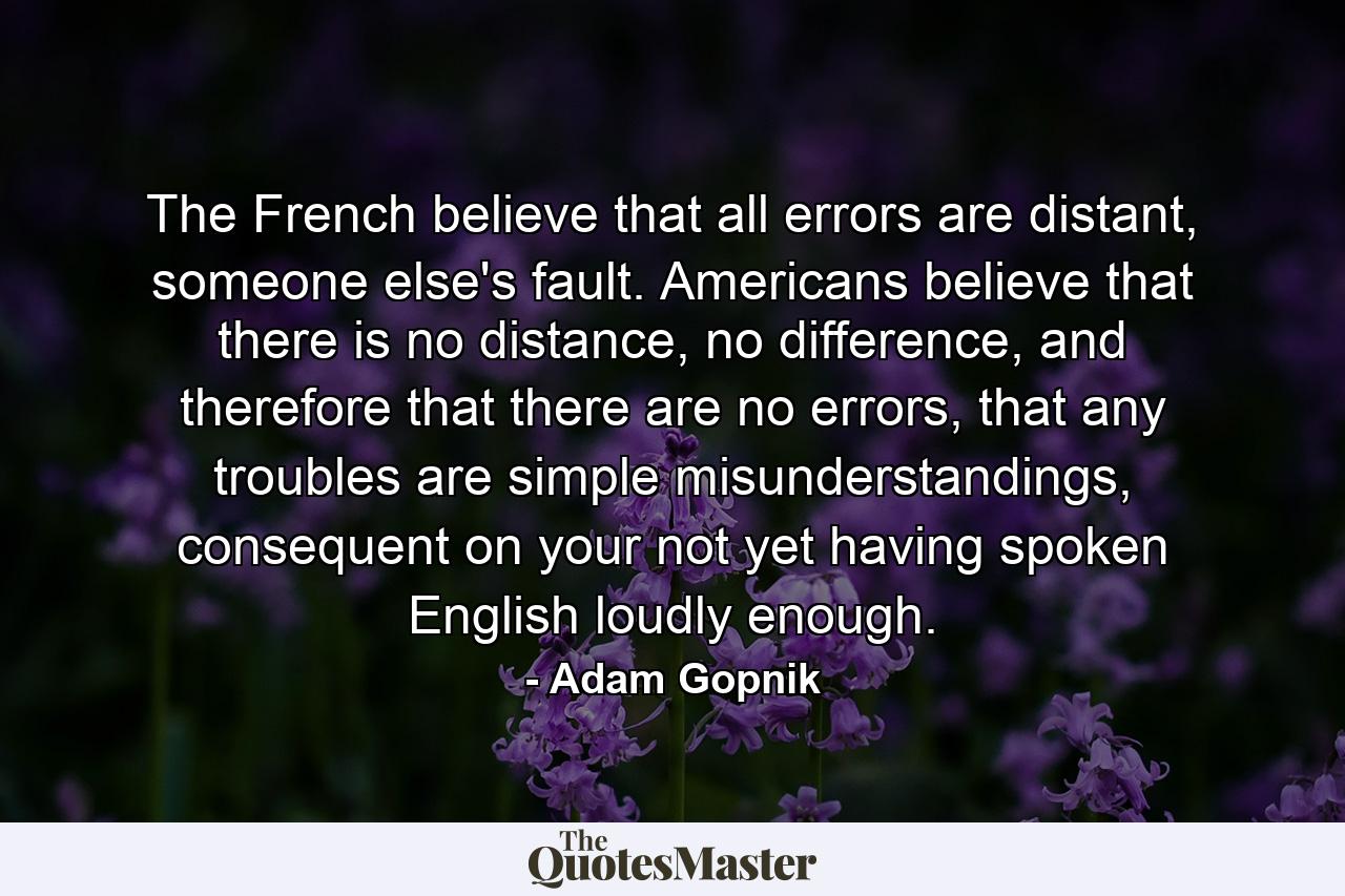 The French believe that all errors are distant, someone else's fault. Americans believe that there is no distance, no difference, and therefore that there are no errors, that any troubles are simple misunderstandings, consequent on your not yet having spoken English loudly enough. - Quote by Adam Gopnik