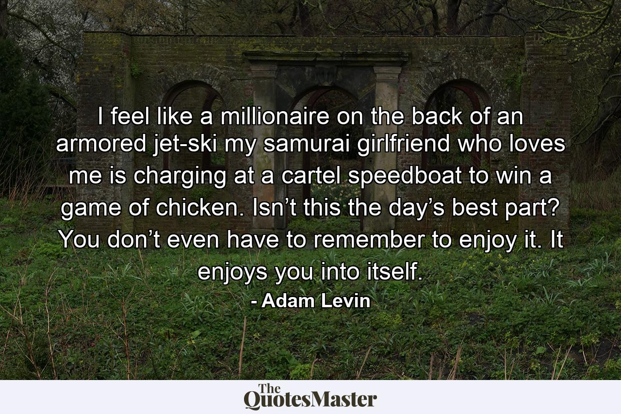 I feel like a millionaire on the back of an armored jet-ski my samurai girlfriend who loves me is charging at a cartel speedboat to win a game of chicken. Isn’t this the day’s best part? You don’t even have to remember to enjoy it. It enjoys you into itself. - Quote by Adam Levin