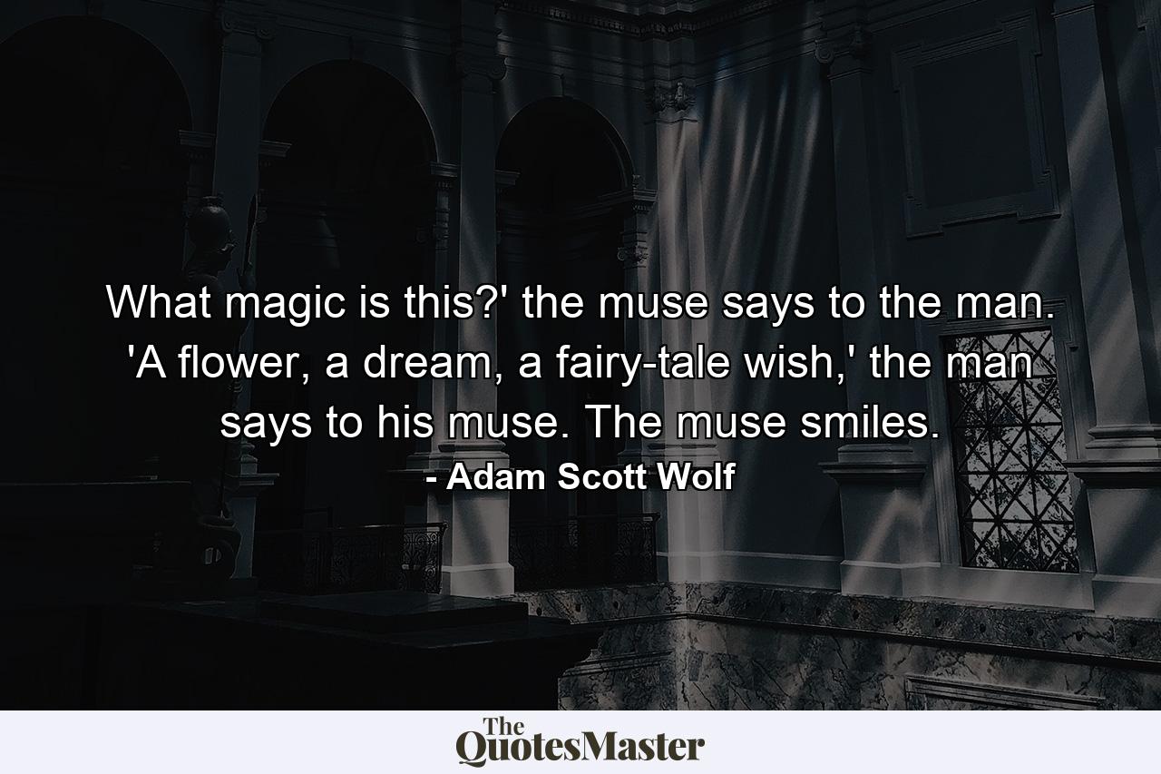 What magic is this?' the muse says to the man. 'A flower, a dream, a fairy-tale wish,' the man says to his muse. The muse smiles. - Quote by Adam Scott Wolf