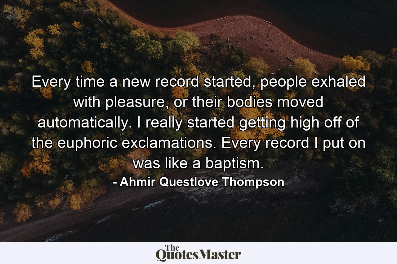 Every time a new record started, people exhaled with pleasure, or their bodies moved automatically. I really started getting high off of the euphoric exclamations. Every record I put on was like a baptism. - Quote by Ahmir Questlove Thompson