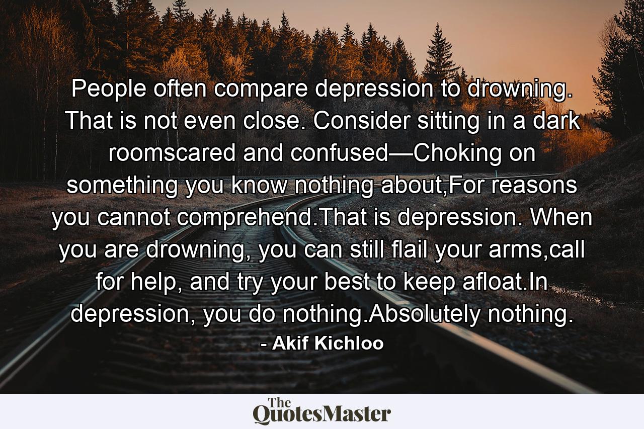 People often compare depression to drowning. That is not even close. Consider sitting in a dark roomscared and confused—Choking on something you know nothing about,For reasons you cannot comprehend.That is depression. When you are drowning, you can still flail your arms,call for help, and try your best to keep afloat.In depression, you do nothing.Absolutely nothing. - Quote by Akif Kichloo