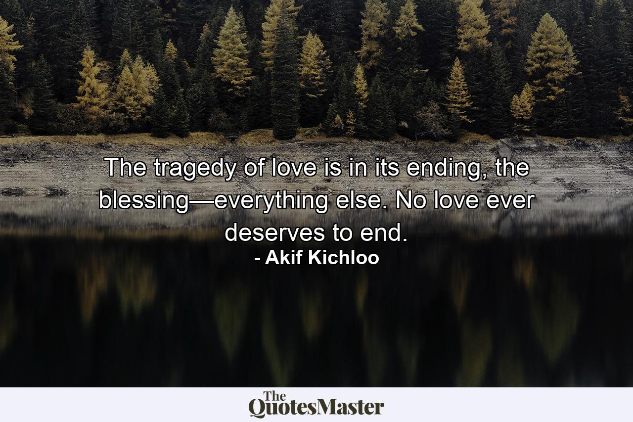 The tragedy of love is in its ending, the blessing—everything else. No love ever deserves to end. - Quote by Akif Kichloo