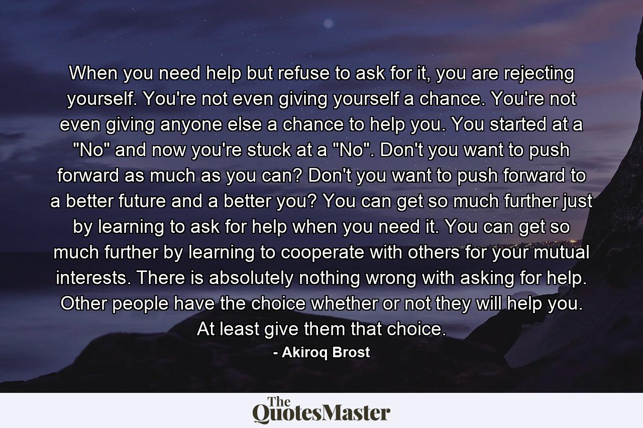 When you need help but refuse to ask for it, you are rejecting yourself. You're not even giving yourself a chance. You're not even giving anyone else a chance to help you. You started at a 